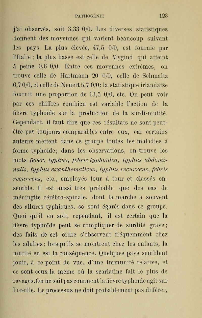 j'ai observés, soit 3,33 0/0. Los diverses statistiques donnent des moyennes qui varient beaucoup suivant les pays. La plus élevée. 47,5 0/0, est fournie par l'Italie ; la plus basse est celle de Mygind qui atteint à peine 0,G 0/0. Entre ces moyennes extrêmes, on trouve celle de Hartmann 20 0/0, celle de Schmaltz 6,70/0, et celle de Neuert 5,7 0/0; la statistique irlandaise fournit une proportion de 13,5 0/0, etc. On peut voir par ces chiffres combien est variable l'action de la fièvre typhoïde sur la production de la surdi-mutité. Cependant, il faut dire que ces résultats ne sont peut- être pas toujours comparables entre eux, car certains auteurs mettent dans ce groupe toutes les maladies à forme typhoïde; dans les observations, on trouve les mots fever, typhus, febrls typhoïdea, typhus abdomi- nalis, typhus eocanthematicus, typhus recurrens, febrls recurrens, etc., employés tour à tour et classés en- semble. Il est aussi très probable que des cas de méningite cérébro-spinale, dont la marche a souvent des allures typhiques, se sont égarés dans ce groupe. Quoi qu'il en soit, cependant, il est certain que la fièvre typhoïde peut se compliquer de surdité grave ; des faits de cet ordre s'observent fréquemment chez les adultes; lorsqu'ils se montrent chez les enfants, la mutité en est la conséquence. Quelques pays semblent jouir, à ce point de vue, d'une immunité relative, et ce sont ceux-là même où la scarlatine fait le plus de ravages.On ne sait pas comment la lièvre typhoïde agit sur l'oreille. Le processus ne doit probablement pas diiférer,