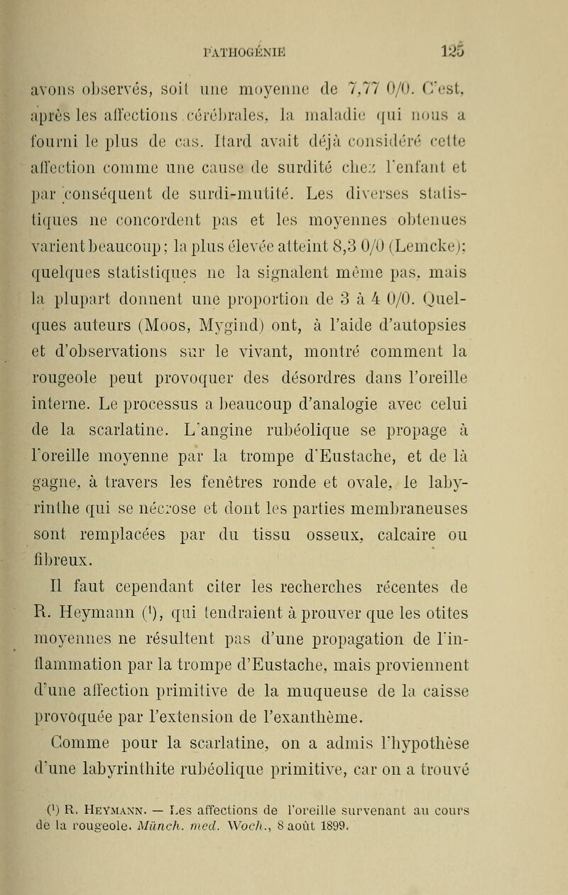 avons observés, soil une moyenne! de 7,77 0/0. C'est, après lus affections cérébrales* la maladie qui nous a fourni le plus de cas. Kard avait déjà considéré cette affection comme une cause de surdité chez l'enfant et par conséquent de surdi-mutité. Les diverses statis- tiques ne concordent pas et les moyennes obtenues varient beaucoup; la plus élevée atteint 8,3 0/0 (Lenicke); quelques statistiques ne la signalent même pas, mais la plupart donnent une proportion de 3 à 4 0/0. Quel- ques auteurs (Moos, Mygind) ont, à l'aide d'autopsies et d'observations sur le vivant, montré comment la rougeole peut provoquer des désordres dans l'oreille interne. Le processus a beaucoup d'analogie avec celui de la scarlatine. L'angine rubéolique se propage à l'oreille moyenne par la trompe d'Eustache, et de là gagne, à travers les fenêtres ronde et ovale, le laby- rinthe qui se nécrose et dont les parties membraneuses sont remplacées par du tissu osseux, calcaire ou fibreux. Il faut cependant citer les recherches récentes de R. Heymann ('), qui tendraient à prouver que les otites moyennes ne résultent pas d'une propagation de l'in- flammation par la trompe d'Eustache, mais proviennent d'une affection primitive de la muqueuse de la caisse provoquée par l'extension de l'exanthème. Gomme pour la scarlatine, on a admis l'hypothèse d'une labyrinthite rubéolique primitive, car on a trouvé 0) R. HëYmann. — Les affections de l'oreille survenant au cours de la rougeole. Mùnch. mal. Woeh., 8août 1899.