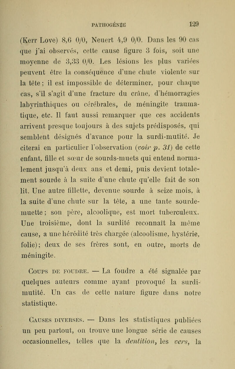 (Kerr Love) 8,0 0/0, Neuert 4,9 0/0. Dans les 90 cas que j'ai observés, cette cause ligure 3 fois, soit une moyenne de 3,33 0/0. Les lésions les plus variées peuvent être Ja conséquence d'une chute violente sur la tête ; il est impossible de déterminer, pour chaque cas, s'il s'agit d'une fracture du crâne, d'hémorragies labyrinthiques ou cérébrales, de méningite traunia- tique, etc. Il faut aussi remarquer que ces accidents arrivent presque toujours à des sujets prédisposés, qui semblent désignés d'avance pour la surdi-mutité. Je citerai en particulier l'observation {voir p. 31) de cette enfant, fille et sœur de sourds-muets qui entend norma- lement jusqu'à deux ans et demi, puis devient totale- ment sourde à la suite d'une chute qu'elle fait de son lit. Une autre fillette, devenue sourde à seize mois, à la suite d'une chute sur la tête, a une tante sourde- muette ; son père, alcoolique, est mort tuberculeux. Une troisième, dont la surdité reconnaît la même cause, a une hérédité très chargée (alcoolisme, hystérie, folie); deux de ses frères sont, en outre, morts de méningite. Coups de foudre. — La foudre a été signalée par quelques auteurs comme ayant provoqué la surdi- mutité. Un cas de cette nature figure dans notre statistique. Causes diverses. — Dans les statistiques publiées un peu partout, on trouve une longue série de causes occasionnelles, telles que la dentition, les vers, la