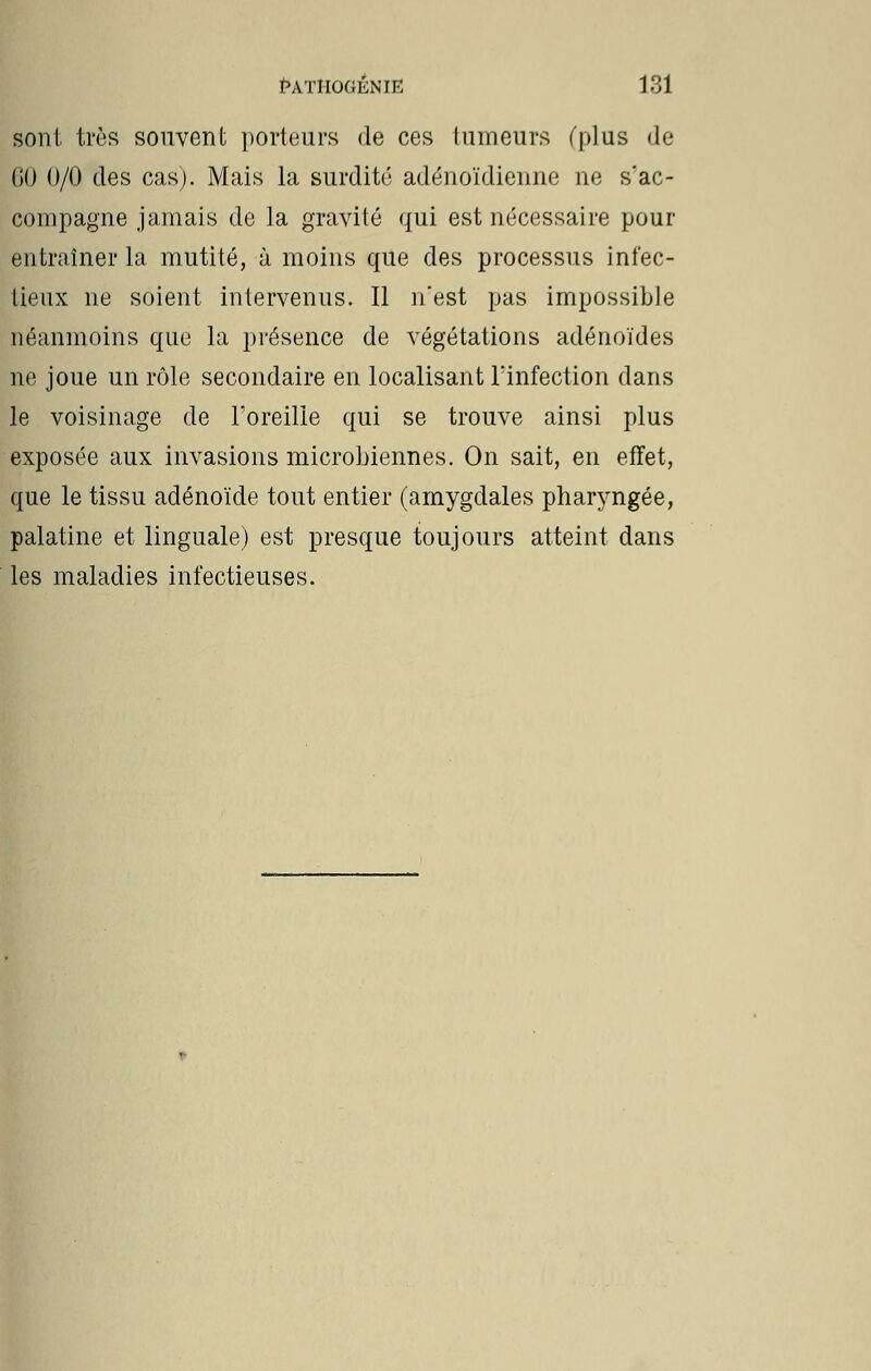 sont très souvent porteurs de ces tumeurs (plus de GO 0/0 des cas). Mais la surdité adénoïdienne ne s'ac- compagne jamais de la gravité qui est nécessaire pour entraîner la mutité, à moins que des processus infec- tieux ne soient intervenus. Il n'est pas impossible néanmoins que la présence de végétations adénoïdes ne joue un rôle secondaire en localisant l'infection dans le voisinage de l'oreille qui se trouve ainsi plus exposée aux invasions microbiennes. On sait, en effet, que le tissu adénoïde tout entier (amygdales pharyngée, palatine et linguale) est presque toujours atteint dans les maladies infectieuses.