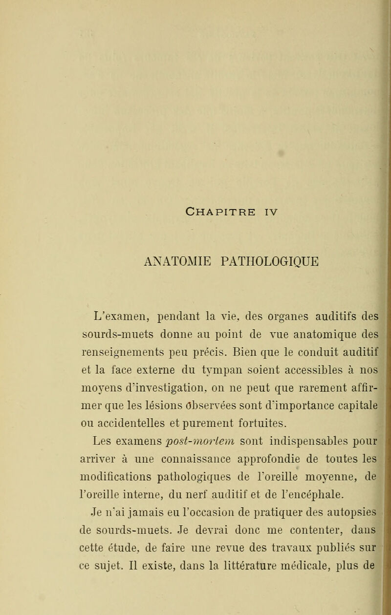 ANATOMIE PATHOLOGIQUE L'examen, pendant la vie. des organes auditifs des sourds-muets donne au point de vue anatomique des renseignements peu précis. Bien que le conduit auditif et la face externe du tympan soient accessibles à nos moyens d'investigation, on ne peut que rarement affir- mer que les lésions Observées sont d'importance capitale ou accidentelles et purement fortuites. Les examens post-morlem sont indispensables pour arriver à une connaissance approfondie de toutes les modifications pathologiques de l'oreille moyenne, de l'oreille interne, du nerf auditif et de l'encéphale. Je n'ai jamais eu l'occasion de pratiquer des autopsies de sourds-muets. Je devrai donc me contenter, dans cette étude, de faire une revue des travaux publiés sur ce sujet. Il existe, dans la littérature médicale, plus de
