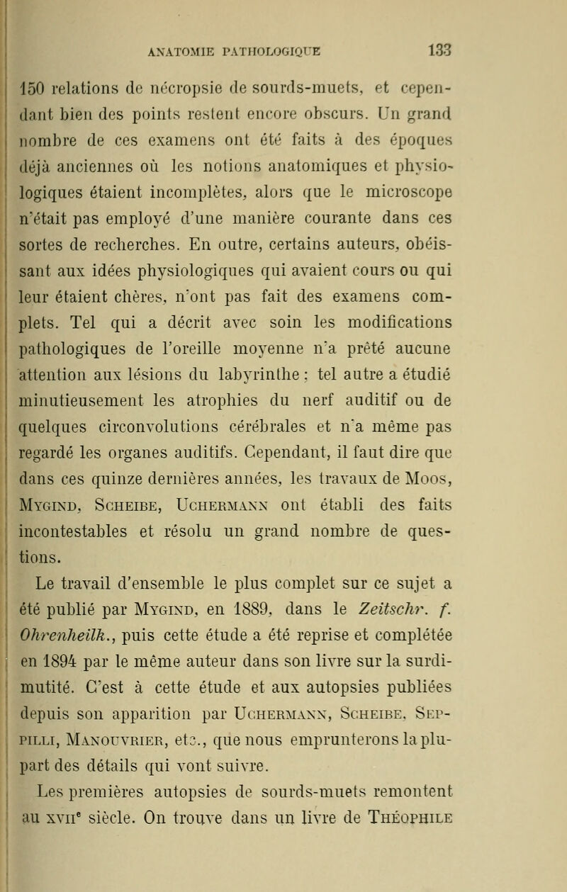 150 relations de nécropsie de sourds-muets, fjt cepen- dant bien des points restent encore obscurs. Un grand nombre de ces examens ont été faits à des époques déjà anciennes où les notions anatomiques et physio- logiques étaient incomplètes, alors que le microscope n'était pas employé d'une manière courante dans ces sortes de recherches. En outre, certains auteurs, obéis- sant aux idées physiologiques qui avaient cours ou qui leur étaient chères, n'ont pas fait des examens com- plets. Tel qui a décrit avec soin les modifications pathologiques de l'oreille moyenne n'a prêté aucune attention aux lésions du labyrinthe : tel autre a étudié minutieusement les atrophies du nerf auditif ou de quelques circonvolutions cérébrales et n'a même pas regardé les organes auditifs. Cependant, il faut dire que dans ces quinze dernières années, les travaux de Moos, Mygind, Scheibe, Uchermann ont établi des faits incontestables et résolu un grand nombre de ques- tions. Le travail d'ensemble le plus complet sur ce sujet a été publié par Mygind, en 1889, dans le Zeitschr. f. Ohrenheilk., puis cette étude a été reprise et complétée en 1894 par le même auteur dans son livre sur la surdi- mutité. C'est à cette étude et aux autopsies publiées depuis son apparition par Uchermann, Scheibe. Sep- pilli, Manouvrier, et;?., que nous emprunterons la plu- part des détails qui vont suivre. Les premières autopsies de sourds-muets remontent au xviie siècle. On trouve dans un livre de Théophile