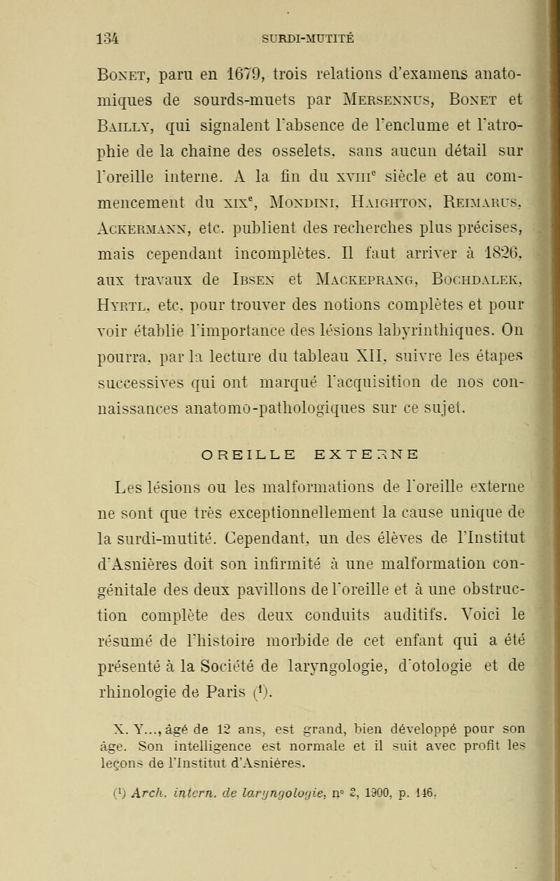 Boxet, paru en 1679, trois relations d'examens anato- miques de sourds-muets par Mersennus, Boxet et Bailly, qui signalent l'absence de l'enclume et l'atro- phie de la chaîne des osselets, sans aucun détail sur l'oreille interne. A la fin du xvme siècle et au com- mencement du xixe, Mondini, Haighton, Reimarus. Ackèrmann, etc. publient des recherches plus précises, mais cependant incomplètes. Il faut arriver à 1826, aux travaux de Ibsen et Magkeerang, Bochdalek, Hyrtl. etc. pour trouver des notions complètes et pour voir établie l'importance des lésions labyrinthiqnes. On pourra, par la lecture du tableau XII. suivie les étapes successives qui ont marqué l'acquisition de nos con- naissances anatomo-pathologiques sur ce sujet. OREILLE EXTERNE Les lésions ou les malformations de l'oreille externe ne sont que très exceptionnellement la cause unique de la surdi-mutité. Cependant, un des élèves de l'Institut d'Asnières doit son infirmité à une malformation con- génitale des deux pavillons de l'oreille et à une obstruc- tion complète des deux conduits auditifs. Voici le résumé de l'histoire morbide de cet enfant qui a été présenté à la Société de laryngologie, d'otologie et de rhinologie de Paris (r). X. Y..., âgé de 12 ans, est grand, bien développé pour son âge. Son intelligence est normale et il suit avec profit les leçons de l'Institut d'Asnières.