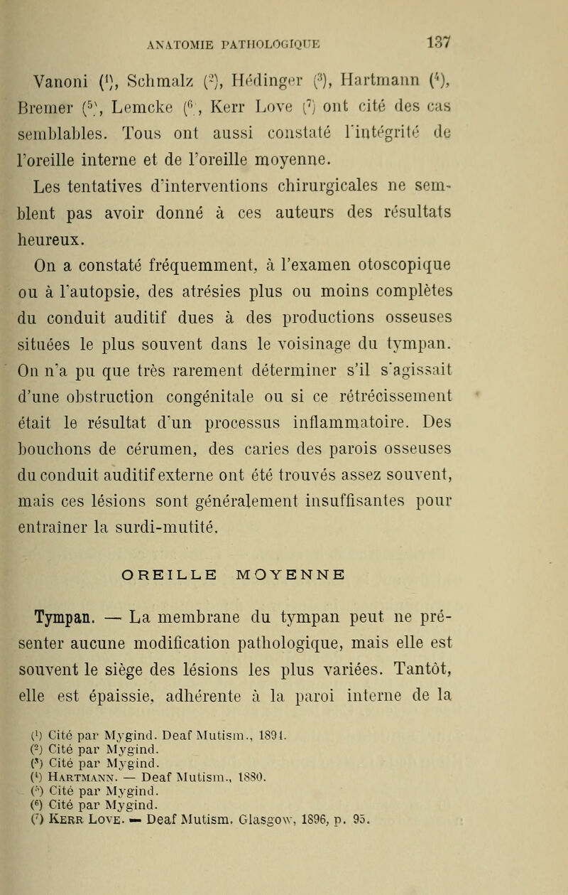 Vanoni (•), Schmalz (-), Hédinger (:{), Hartmann (4), Bremer (5\ Lemcke (, Kerr Love (7, ont cité des cas semblables. Tous ont aussi constaté l'intégrité do l'oreille interne et de l'oreille moyenne. Les tentatives d'interventions chirurgicales ne sem^ blent pas avoir donné à ces auteurs des résultats heureux. On a constaté fréquemment, à l'examen otoscopique ou à l'autopsie, des atrésies plus ou moins complètes du conduit auditif dues à des productions osseuses situées le plus souvent dans le voisinage du tympan. On na pu que très rarement déterminer s'il s'agissait d'une obstruction congénitale ou si ce rétrécissement était le résultat d'un processus inflammatoire. Des bouchons de cérumen, des caries des parois osseuses du conduit auditif externe ont été trouvés assez souvent, mais ces lésions sont généralement insuffisantes pour entraîner la surdi-mutité. OREILLE MOYENNE Tympan. — La membrane du tjnnpan peut ne pré- senter aucune modification pathologique, mais elle est souvent le siège des lésions les plus variées. Tantôt, elle est épaissie, adhérente à la paroi interne de la l1) Cité par Mygïnd. Deaf Mutism., 1801. (2) Cité par Mygind. (*) Cité par Mygind. (4) Hartmann/— Deaf Mutism., 1830. (■s) Cité par Mygind. (6) Cité par Mygind. (7) Kerr Love. — Deaf Mutism. Glasgow, 1896, p. 95.