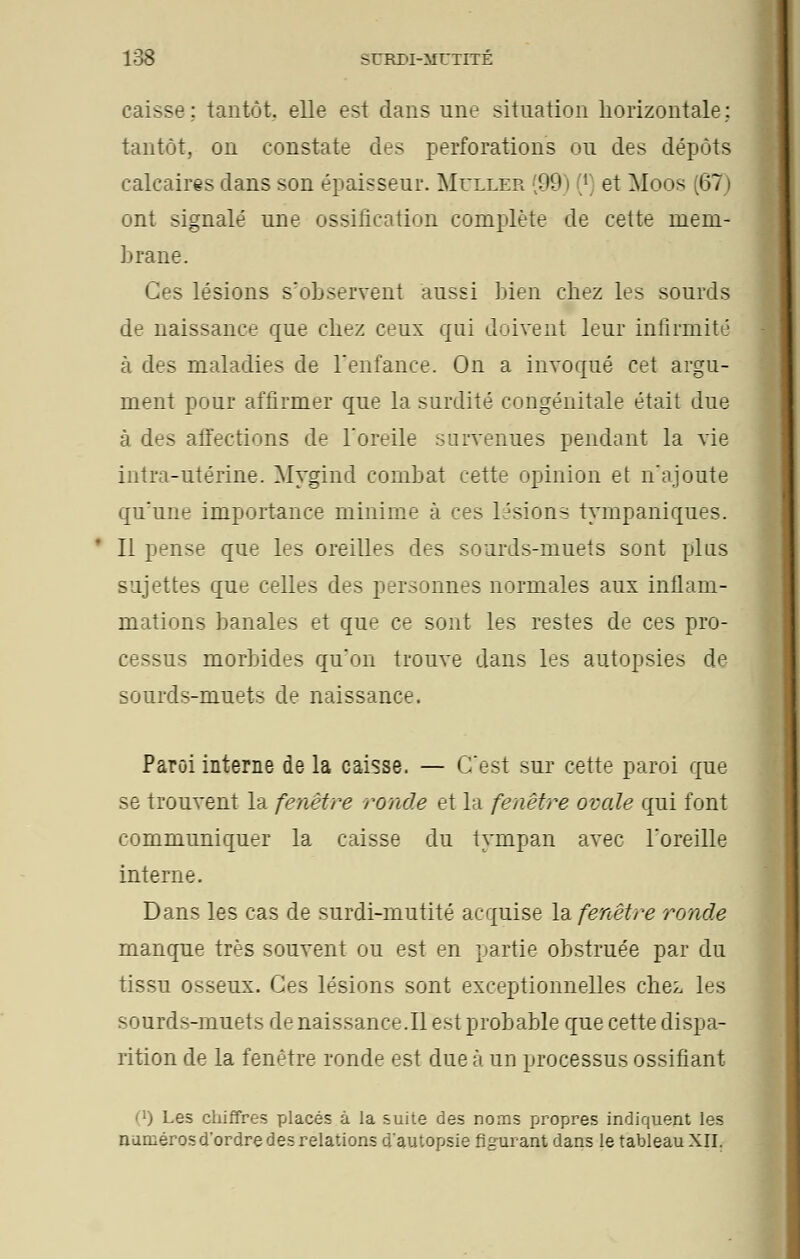 caisse; tantôt, elle est dans une situation horizontale; tantôt, on constate des perforations ou des dépôts calcaires dans son épaisseur. Muller (99) (*) et Moos (67) ont signalé une ossification complète de cette mem- brane. s lésions s'observent aussi bien chez les sourds de naissance que chez ceux qui doivent leur infirmité à des maladies de l'enfance. On a invoqué cet argu- ment pour affirmer que la surdité congénitale était due à des affections de l'oreile survenues pendant la vie intra-utérine. Mygind combat cette opinion et n'ajoute qu'une importance minime à ces lésions tympaniques. Il pense que les oreilles des sourds-muets sont plus sujettes que celles des personnes normales aux inflam- mations banales et que ce sont les restes de ces pro- cessus morbides qu'on trouve dans les autopsies de sourds-muets de naissance. Paroi interne de la caisse. — C'est sur cette paroi que se trouvent la fenêtre ronde et la fenêtre ovale qui font communiquer la caisse du tympan avec l'oreille interne. Dans les cas de surdi-mutité acquise la fenêtre ronde manque très souvent ou est en partie obstruée par du tissu osseux. Ces lésions sont exceptionnelles chez les sourds-muets de naissance.il est probable que cette dispa- rition de la fenêtre ronde est due à un processus ossifiant (l) Les chiffres placés à la suite des noms propres indiquent les numéros d'ordre des relations d'autopsie figurant dans le tableau XII.