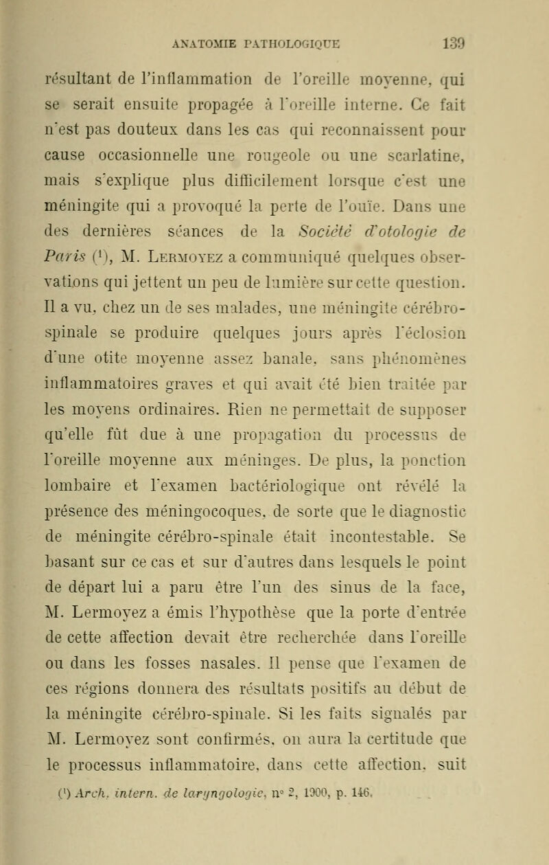 résultant de l'inflammation de l'oreille moyenne, qui se serait ensuite propagée à l'oreille interne. Ce fait n'est pas douteux dans les cas qui reconnaissent pour cause occasionnelle une rougeole ou une scarlatine, mais s'explique plus difficilement lorsque c'est une méningite qui a provoqué la perte de l'ouïe. Dans une des dernières séances de la Société cTotologie de Paris (*), M. Lermoyez a communiqué quelques obser- vations qui jettent un peu de lumière sur cette question. Il a vu. chez un de ses malades, une méningite cérébro- spinale se produire quelques jours après Féclosion d'une otite moyenne assez banale, sans phénomènes inflammatoires graves et qui avait été bien traitée par les moyens ordinaires. Rien ne permettait de supposer qu'elle lut due à une propagation du processus de l'oreille moyenne aux méninges. De plus, la ponction lombaire et l'examen bactériologique ont révélé la présence des méningocoques. de sorte que le diagnostic de méningite cérébro-spinale était incontestable. Se basant sur ce cas et sur d'autres dans lesquels le point de départ lui a paru être l'un des sinus de la face, M. Lermoyez a émis l'hypothèse que la porte d'entrée de cette affection devait être recherchée dans l'oreille ou dans les fosses nasales. Il pense que l'examen de ces régions donnera des résultats positifs au début de la méningite cérébro-spinale. Si les faits signalés par M. Lermoyez sont confirmés, on aura la certitude que le processus inflammatoire, dans cette affection, suit