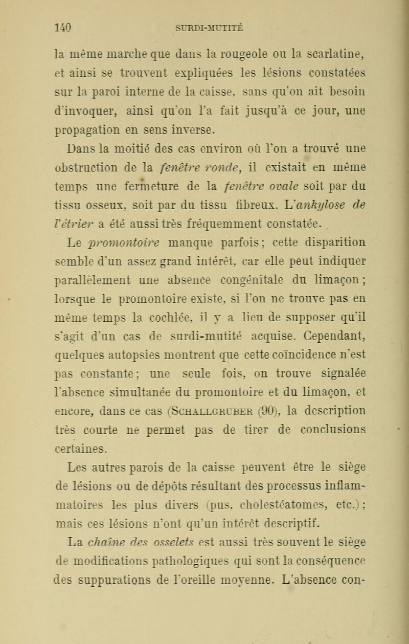 la même marche que dans la rougeole ou la scarlatine. et ainsi se trouvent expliquées les lésions constatées sur la paroi interne de la caisse, sans qu'on ait besoin d'invoquer, ainsi qu'on l'a fait jusqu'à ce jour, une propagation en sens inverse. Dans la moitié des cas environ où Ton a trouvé une obstruction de la fenêtre ronde, il existait en même temps une fermeture de la fenêtre ovale soit par du tissu osseux, soit par du tissu fibreux. Uankylose de rétrier a été aussi très fréquemment constatée. Le promontoire manque parfois ; cette disparition semble dun assez grand intérêt, car elle peut indiquer parallèlement une absence congénitale du limaçon ; lorsque le promontoire existe, si l'on ne trouve pas en même temps la eochlée. il y a lieu de supposer qu'il s'agit d'un cas de surdi-mutité acquise. Cependant, quelques autopsies montrent que cette coïncidence n'est pas constante : une seule fois, on trouve signalée l'absence simultanée du promontoire et du limaçon, et encore, dans ce cas f Schallgruber 90 . la description très courte ne permet pas de tirer de conclusions certaines. Les autres parois de la caisse peuvent être le siège de lésions ou de dépôts résultant des processus inflam- matoires les plus divers pus. cbolestéatomes, etc. : mais ces lésions n'ont qu'un intérêt descriptif. La chaîne des osselets est aussi très souvent le siège de modifications pathologiques qui sont la conséquence des suppurations de l'oreille moyenne. L'absence con-
