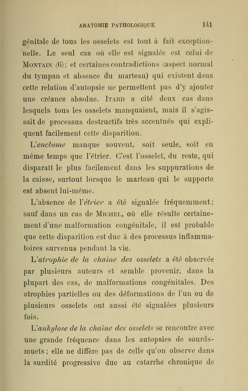 génitale de tous les osselets est tout à fait exception- nelle. Le seul cas où elle est signalée est celui de Montain (6); et certaines contradictions (aspect normal du tympan et absence du marteau) qui existent d;ms cette relation d'autopsie ne permettent pas d'y ajouter une créance absolue. Itard a cité deux cas dans lesquels tous les osselets manquaient, mais il s'agis- sait de processus destructifs très accentués qui expli- quent facilement cette disparition. L'enclume manque souvent,, soit seule, soit en même temps que rétrier. C'est l'osselet, du reste, qui disparaît le plus facilement dans les suppurations de la caisse, surtout lorsque le marteau qui le supporte est absent lui-même. L'absence de Yètrier a été signalée fréquemment: sauf dans un cas de Michel, où elle résulte certaine- ment d'une malformation congénitale, il est probable que cette disparition est due à des processus inflamma- toires survenus pendant la vie. h'atrophie de la chaîne des osselets a été observée par plusieurs auteurs et semble provenir, dans la plupart des cas, de malformations congénitales. Des atrophies partielles ou des déformations de l'un ou de plusieurs osselets ont aussi été signalées plusieurs fois. L'ankylose de la chaîne des osselets se rencontre avec une grande fréquence dans les autopsies de sourds- muets ; elle ne diffère pas de celle qu'on observe dans la surdité progressive due au catarrhe chronique de