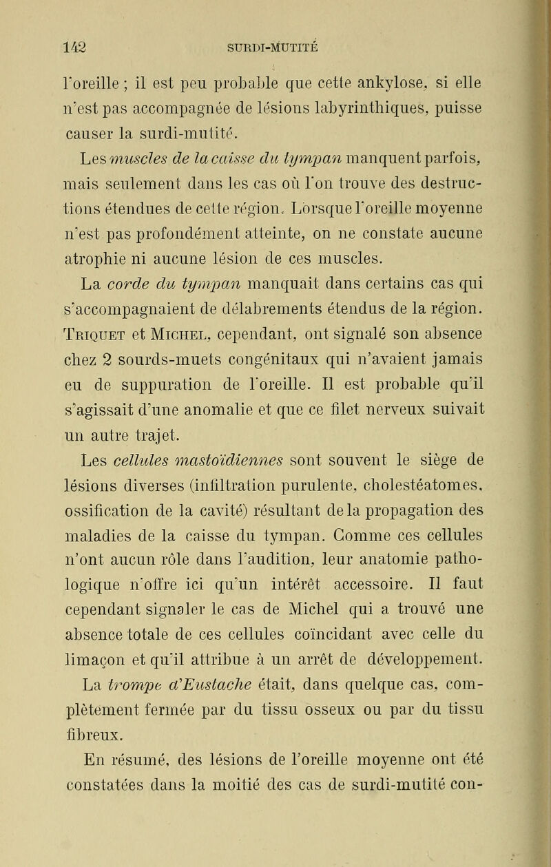 l'oreille ; il est peu probable que cette ankylose, si elle n'est pas accompagnée de lésions labyrinthiques, puisse causer la surdi-mutité. Les muscles de la caisse du tympan manquent parfois, mais seulement dans les cas où l'on trouve des destruc- tions étendues de celte région. Lorsque l'oreille moyenne n'est pas profondément atteinte, on ne constate aucune atrophie ni aucune lésion de ces muscles. La corde du tympan manquait dans certains cas qui s'accompagnaient de délabrements étendus de la région. Triquet et Michel, cependant, ont signalé son absence chez 2 sourds-muets congénitaux qui n'avaient jamais eu de suppuration de l'oreille. Il est probable qu'il s'agissait d'une anomalie et que ce filet nerveux suivait un autre trajet. Les cellules mastoïdiennes sont souvent le siège de lésions diverses (infiltration purulente, cholestéatomes, ossification de la cavité) résultant de la propagation des maladies de la caisse du tympan. Gomme ces cellules n'ont aucun rôle dans l'audition, leur anatomie patho- logique n'offre ici qu'un intérêt accessoire. Il faut cependant signaler le cas de Michel qui a trouvé une absence totale de ces cellules coïncidant avec celle du limaçon et qu'il attribue à un arrêt de développement. La trompe a'Eustache était, dans quelque cas, com- plètement fermée par du tissu osseux ou par du tissu fibreux. En résumé, des lésions de l'oreille moyenne ont été constatées dans la moitié des cas de surdi-mutité con-