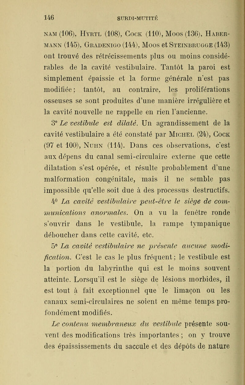nam(106), Hyrtl (108), Gock (110), Moos (136), Haber- mann (145), Gradenigo (144), Moos et Steinbrugge (143) ont trouvé des rétrécissements plus ou moins considé- rables de la cavité vestibulaire. Tantôt la paroi est simplement épaissie et la forme générale n'est pas modifiée ; tantôt, au contraire, les proliférations osseuses se sont produites d'une manière irrégulière et la cavité nouvelle ne rappelle en rien l'ancienne. 3° Le vestibule est dilaté. Un agrandissement de la cavité vestibulaire a été constaté par Michel (24), Gock (97 et 100), Nuhn (114). Dans ces observations, c'est aux dépens du canal semi-circulaire externe que cette dilatation s'est opérée, et résulte probablement d'une malformation congénitale, mais il ne semble pas impossible qu'elle soit due à des processus destructifs. 4° La cavité vestibulaire peut-être le siège de com- munications anormales. On a vu la fenêtre ronde s'ouvrir dans le vestibule, la rampe tympanique déboucher dans cette cavité, etc. 5° La cavité vestibulaire ne présente aucune modi- fication. C'est le cas le plus fréquent ; le vestibule est la portion du labyrinthe qui est le moins souvent atteinte. Lorsqu'il est le siège de lésions morbides, il est tout à fait exceptionnel que le limaçon ou les canaux semi-circulaires ne soient en même temps pro- fondément modifiés. Le contenu membraneux du vestibule présente sou- vent des modifications très importantes ; on y trouve des épaississements du saccule et des dépôts de nature