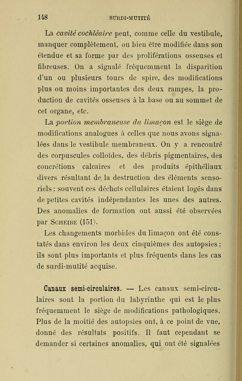 La cavité cochlèaire peut, comme celle du vestibule, manquer complètement, ou bien être modifiée dans son étendue et sa forme par des proliférations osseuses et fibreuses. On a signalé fréquemment la disparition d'un ou plusieurs tours de spire, des modifications plus ou moins importantes des deux rampes, la pro- duction de cavités osseuses à la base ou au sommet de cet organe, etc. La portion membraneuse du limaçon est le siège de modifications analogues à celles que nous avons signa- lées dans le vestibule membraneux. On y a rencontré des corpuscules colloïdes, des débris pigmentaires, des concrétions calcaires et des produits épithéliaux divers résultant de. la destruction des éléments senso- riels : souvent ces déchets cellulaires étaient logés dans de petites cavités indépendantes les unes des autres. Des anomalies de formation ont aussi été observées par Scheibe (151 . Les changements morbides du limaçon ont été cons- tatés dans environ les deux cinquièmes des autopsies : ils sont plus importants et plus fréquents dans les cas de surdi-mutité acquise. Canaux semi-circulaires. — Les canaux semi-circu- laires sont la portion du labyrinthe qui est le plus fréquemment le siège de modifications pathologiques. Plus de la moitié des autopsies ont, à ce point de vue, donné des résultats positifs. Il faut cependant se demander si certaines anomalies, qui ont été signalées