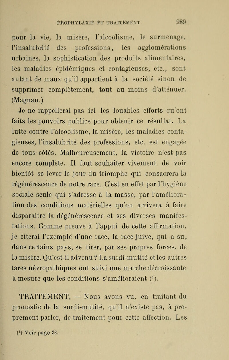 pour la vie, la misère, l'alcoolisme, le surmenage, l'insalubrité des professions, les agglomérations urbaines, la sophistication des produits alimentaires, les maladies épidémiques et contagieuses, etc., sont autant de maux qu'il appartient à la société sinon de supprimer complètement, tout au moins d'atténuer. (Magnan.) Je ne rappellerai pas ici les louables efforts qu'ont faits les pouvoirs publics pour obtenir ce résultat. La lutte contre l'alcoolisme, la misère, les maladies conta- gieuses, l'insalubrité des professions, etc. est engagée de tous côtés. Malheureusement, la victoire n'est pas encore complète. Il faut souhaiter vivement de voir bientôt se lever le jour du triomphe qui consacrera la régénérescence de notre race. C'est en effet par l'hygiène sociale seule qui s'adresse à la masse, par l'améliora- tion des conditions matérielles qu'on arrivera à faire disparaître la dégénérescence et ses diverses manifes- tations. Comme preuve à l'appui de cette affirmation, je citerai l'exemple d'une race, la race juive, qui a su, dans certains pays, se tirer, par ses propres forces, de la misère. Qu'est-il advenu ? La surdi-mutité et les autres tares névropathiques ont suivi une marche décroissante à mesure que les conditions s'amélioraient ('). TRAITEMENT, — Nous avons vu, en traitant du pronostic de la surdi-mutité, qu'il n'existe pas, à pro- prement parler, de traitement pour cette affection. Les (>) Voir page 23.