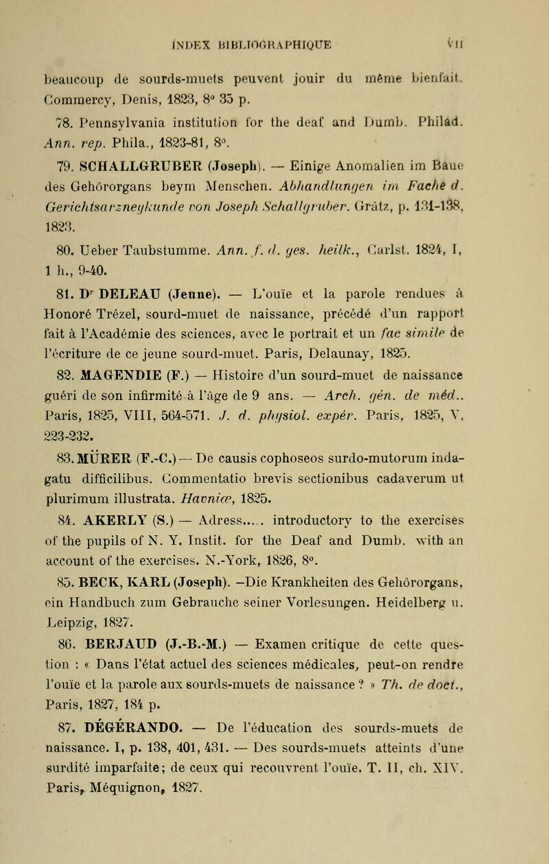 beaucoup de sourds-muets peuvent jouir du même bienfait. Gommercy, Denis, 1823, 8° 35 p. 78. Pennsylvania institution l'or the deaf and Dumb. Philad. Ann. rep. Phila., 1823-81, 8n. 79. SCHALLGRUBER (Joseph). — Einige Anomalien im Baue des Gehôrorgans beym Menschen. AbJiandlungen im, Fâche cf. Gerichtsarzneglainde von Joseph Schallgj-uber. Gràtz, p. 131-138, 1823. 80. Ueber Taubstumme. Ann. f. d. ges. heilk., Garlst. 1824, I, 1 li., 9-40. 81. Dr DELEAU (Jenne). — L'ouïe et la parole rendues à Honoré Trézel, sourd-muet de naissance, précédé d'un rapport l'ait à l'Académie des sciences, avec le portrait et un fae simile de l'écriture de ce jeune sourd-muet. Paris, Delaunay, 1825. 82. MAGENDIE (F.) — Histoire d'un sourd-muet de naissance guéri de son infirmité à l'âge de 9 ans. — Areh. gèn. de rnèd.. Paris, 1825, VIII, 564-571. /. d. phgsiol. eœpér. Paris, 1825, V. 223-232. 83. MURER (P.-C.) — De causis cophoseos surdo-mutorum inda- gatu difficilibus. Gommentatio brevis sectionibus cadaverum ut plurimum illustrata. Havniœ, 1825. 84. AKERLY (S.) — Adress introductory to the exercises of the pupils of N. Y. Instit. for the Deaf and Dumb. with an account of the exercises. N.-York, 1826, 8°. 85. BECK, KARL (Joseph). -Die Krankheiten des Gehôrorgans, ein Handbuch zum Gebrauche seiner Vorlesungen. Heidelberg u. Leipzig, 1827. 86. BERJATJD (J.-B.-M.) — Examen critique de cette ques- tion : « Dans l'état actuel des sciences médicales, peut-on rendre l'ouïe et la parole aux sourds-muets de naissance ? » Th. de doci., Paris, 1827, 184 p. 87. DÉGÉRANDO. — De l'éducation des sourds-muets de naissance. I, p. 138, 401, 431. — Des sourds-muets atteints d'une surdité imparfaite; de ceux qui recouvrent l'ouïe. T. II, ch. XIV. Paris, Méquignon, 1827.