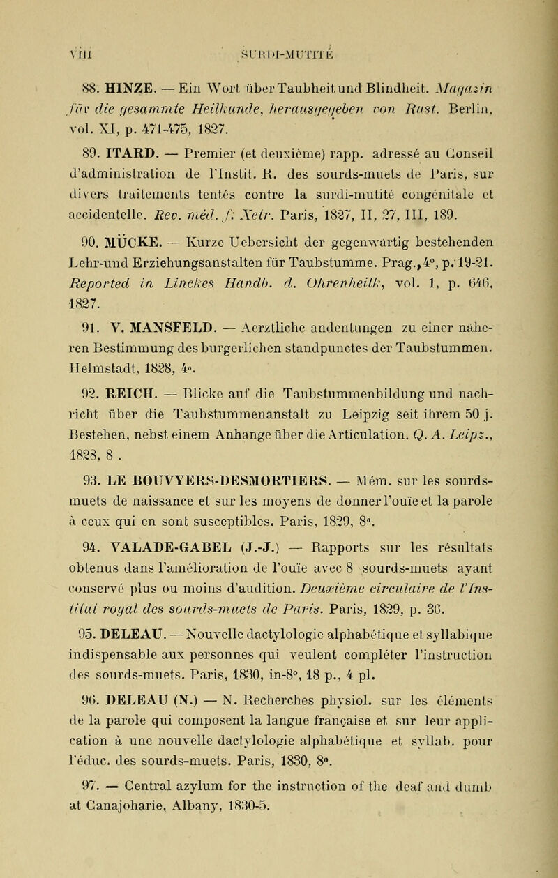 \ ril SURDI-MUTITE 88. HINZE. — Ein Wort uberTaubheitundBlindheit. Magasin fiiv die gesammte Heilkunde, herausger/ebcn von Rus t. Berlin, vol. XI, p. 471-475, 1827. 89. ITARD. — Premier (et deuxième) rapp. adressé au Conseil d'administration de l'Instit. R. des sourds-muets do Paris, sur divers traitements tentés contre la surdi-mutité congénitale et accidentelle. Rev. filéd.f: Xetr. Paris, 1827, II, 27, III, 189. 90. MUCKE. — Kurzo Uebersicht der gegenwartig bestehenden Lehr-und Erziehungsanstalten fur Taubstumme. Prag.,4°, p. 19-21. Reported in Linckes Handb. d. Ohrenheilk, vol. 1, p. 640, 1827. 91. V. MANSFELD. — Acrztlichc andentungen zu einer nâhe- ren Bestimmung desburgerlichen standpunctes der Taubstummen. Helmstadt, 1828, 4«. 92. REICH. — Blicke auf die Taubstummenbildung und nach- richt ûber die Taubstummenanstalt zu Leipzig seit ihrem 50 j. Bestehen, nebst einem Anhange ûber die Articulation. Q. A. Leipz., 1828, 8 . 93. LE BOUVYERS-DESMORTIERS. — Mém. sur les sourds- muets de naissance et sur les moyens de donner l'ouïe et la parole à ceux qui en sont susceptibles. Paris, 1829, 8°. 94. VALADE-GABEL (J.-J.) — Rapports sur les résultats obtenus dans l'amélioration de l'ouïe avec 8 sourds-muets ayant conservé plus ou moins d'audition. Deuxième circulaire de l'Ins- titut royal des sourds-muets de Paris. Paris, 1829, p. 30. 95. DELEAU. — Nouvelle dactylologie alphabétique et syllabique indispensable aux personnes qui veulent compléter l'instruction des sourds-muets. Paris, 1830, in-8°, 18 p., 4 pi. 96. DELEAU (N.) — N. Recherches physiol. sur les éléments de la parole qui composent la langue française et sur leur appli- cation à une nouvelle dactylologie alphabétique et syllab. pour l'éduc. des sourds-muets. Paris, 1830, 8°. 97. — Central azylum for the instruction of the deaf and dumb at Canajoharie, Albany, 1830-5.