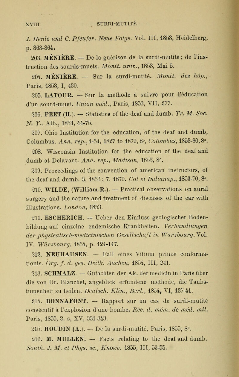 J. Henle und C. Pfeufer. Neue Folge. Vol. III, 1853, Heidelberg, p. 363-364. 203. MÉNIÈRE. — De la guérison de la surdi-mutité ; de l'ins- truction des sourds-muets. Monit. univ., 1853, Mai 5. 204. MÉNIÈRE. — Sur la surdi-mutité. Monit. des hôp., Paris, 1853, I, 430. 205. LATOUR. — Sur la méthode à suivre pour l'éducation d'un sourd-muet. Union méd., Paris, 1853, VII, 277. 206. PEET (H.). — Statistics of the deaf and dumb. Tr. M. Soc. N. Y., Alb., 1853, 44-75. 207. Ohio Institution for the éducation, of the deaf and dumb, Columbus. Ann. rep.,1-54, 1827 to 1879,8», Colombus, 1853-80,8. 208. Wisconsin Institution for the éducation of the deaf and dumb at Délavant. Ann. rep., Madison, 1853, 8°. 209. Proceedings of the convention of american instructors, of the deaf and dumb. 3, 1853 ; 7, 1870. Col et Indianap., 1853-70, 8°. 210. WILDE, (William-R.). — Practical observations on aurai surgery and the nature and treatment of discases of the ear with illustrations. London, 1853. 211. ESCHERICH. — Ueber den Einfluss geologischer Boden- bildung auf einzelne endemische Krankheiten. Yerhandlungen der physicalisch-medicinisehen Gesellschaft in Wùrzbourg.Nol. IV. Wûrzbourg, 1854, p. 124-147. 212. NEUHAUSEN. — Fall eines Vitium primae conforma- tionis. Org.f. d. ges. Heilk. Aaehen, 185i, III, 241. 213. SCHMALZ. — Gutachten der Ak. der medicin in Paris ùber die von Dr. Blanchet, angeblick erfundene méthode, die Taubs- tumenheit zu heilen. Deutsch. Klin., Berl., 1854, VI, 137-41. 214. BONNAFONT. — Rapport sur un cas de surdi-mutité consécutif à l'explosion d'une bombe. Ree. d. mém. de méd. mil. Paris, 1855, 2. s, XV, 331-343. 215. HOUDIN (A.). — De la surdi-mutité, Paris, 1855, 8°. 216. M. MULLEN. — Facts relating to the deaf and dumb. South. J. M. et Phys. se, Knoxv. 1855, III, 53-55.