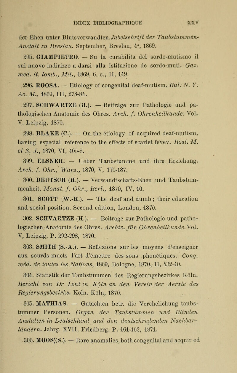 der Ehen tinter Blutsverwàndten.Jubelschriftder Taubstummen- Anstalt zu Breslau. September, Breslau, 4°, 1869. 295. GIAMPIETRO. — Su la curabilita del sordo-mutismo il sul nuovo indirizzo a darsi alla istituzione de sordo-muti. Gaz. med. it. lomb., Mil, 1809, G. s., II, 149. 296. ROOSA. — Etiology of congénital deaf-mutism. But. N. Y. Ae. M., 1869, III, 278-84. 297. SCHWARTZE (H.). — Beitrage zur Pathologie und pa- thologischen Anatomie des Ohres. Arch. f. Ohrenheilkunde. Vol. V. Leipzig, 1870. 298. BLAKE (C). — On the etiology of acquired deaf-mutism, having especial référence to the effects of scarlet fevev. Bost. M. et S. J., 1870, VI, 405-8. 399. ELSNER. — Ueber Taubstumme und ihre Erziehung. Areh.f. Ohr., Wurz., 1870, V, 170-187. 300..DEUTSCH (H.). — Verwandtschafts-Ehen und Taubstum- menheit. Monat.f. Ohr., BerL, 1870, IV, 10. .301. SCOTT ^W.-R.). — The deaf and dumb ; their éducation and social position. Second édition, London, 1870. 302. SCHVARTZE (H.). — Beitrage zur Pathologie und patho- logischen Anatomie des Ohres. Arehiv. fur'Ohrenheilkunde. Vol. V, Leipzig, P. 292-298, 1870. , 303. SMITH (S.-A.). — Réflexions sur les moyens d'enseigner aux sourds-muets l'art d'émettre des sons phonétiques. Cong. méd. de toutes les Nations, 1869, Bologne, 1870, II, 432-40. 304. Statistik der Taubstummen des Regierungsbezirkes Kôln. Bericht von Dr Lent in Kôln an den Verein der Aerzte des Regierungsbezirks. Kôln. Kôln, 1870. 305. MATHIAS. — Gutachten betr. die Verehelichung taubs- tummer Personen. Organ der Taubstummen und Blinden Anstalten in Deutschland und den deutsehredenden Naelibar- landern. Jahrg. XVII, Friedberg. P. 161-162, 1871. .306. MOOS^(S,). — Rare anomalies, both congénital and acquir ed