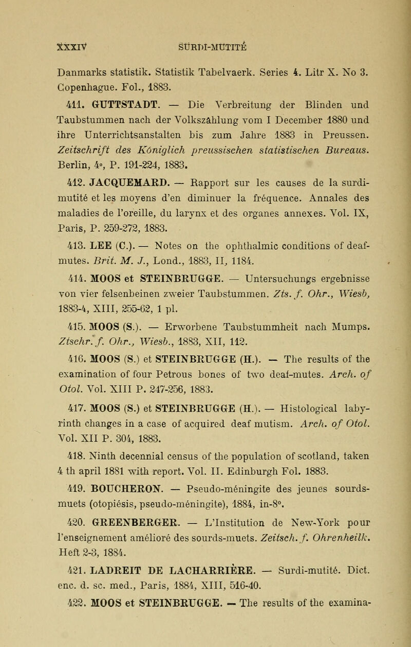 Danmarks statistik. Statistik Tabelvaerk. Séries 4. Litr X. No 3. Copenhague. Fol., 1883. 411. GUTTSTADT. — Die Verbreitung der Blinden und Taubstumnien nach der Volkszâhlung vom I December 1880 und ihre Unterrichtsanstalten bis zum Jahre 1883 in Preussen. Zeitschrift des Kôniglieh preussisehen statistischen Bureaus. Berlin, 4», P. 191-224, 1883. 412. JACQUEMARD. — Rapport sur les causes de la surdi- mutité et les moyens d'en diminuer la fréquence. Annales des maladies de l'oreille, du larynx et des organes annexes. Vol. IX, Paris, P. 259-272, 1883. 413. LEE (C). — Notes on the ophtlialmic conditions of deaf- mutes. Brit. M. J., Lond., 1883, II, 1184. 414. MOOS et STEINBRUGGE. — Untersuchungs ergebnisse von vier felsenbeinen zweier Taubstummen. Zts.f. Ohr., Wiesb, 1883-4, XIII, 255-62, 1 pi. 415. MOOS (S.). — Erworbene Taubstummheit nach Mumps. Ztsehr.f. Ohr., Wiesb., 1883, XII, 112. 416. MOOS (S.) et STEINBRUGGE (H.). — The results of the examination of four Petrous bones of two deaf-mutes. Arch. of Otol. Vol. XIII P. 247-256, 1883. 417. MOOS (S.) et STEINBRUGGE (H.). — Histological laby- rinth changes in a case of acquired deaf mutism. Arch. of Otol. Vol. XII P. 304, 1883. 418. Ninth decennial census of the population of scotland, taken 4 th april 1881 with report. Vol. II. Edinburgh Fol. 1883. 419. BOUCHERON. — Pseudo-méningite des jeunes sourds- muets (otopiésis, pseudo-méningite), 1884, in-8°. 420. GREENBERGER. — L'Institution de New-York pour l'enseignement amélioré des sourds-muets. Zeitseh.f. Ohrenheilk. Heft 2-3, 1884. 421. LADREIT DE LACHARRIÈRE. — Surdi-mutité. Dict. enc. d. se. med., Paris, 1884, XIII, 516-40. 422. MOOS et STEINBRUGGE. - The results of the examina-