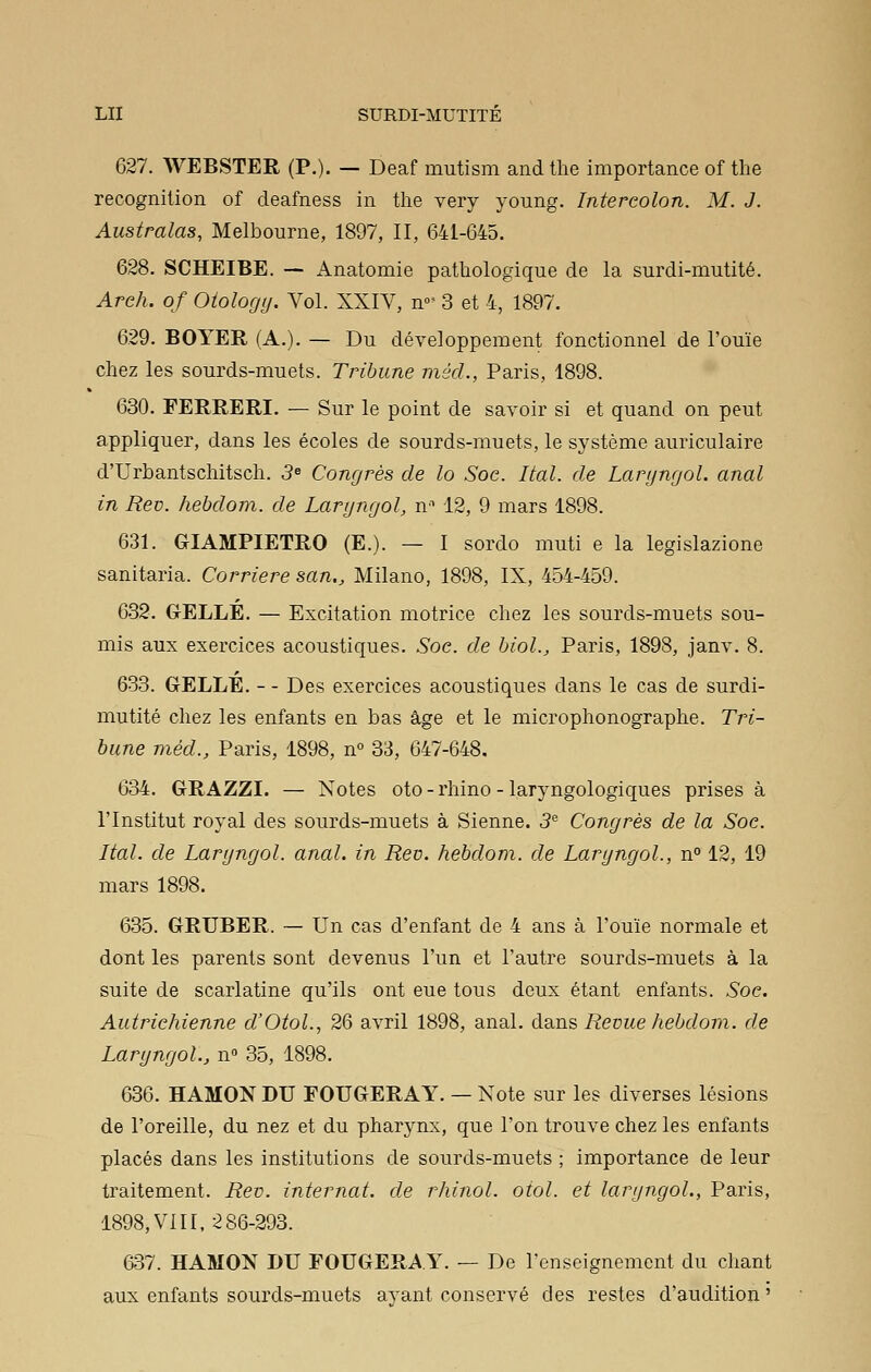 627. WEBSTER (P.). — Deaf mutism and the importance of the récognition of deafness in the very young. Intercolon. M. J. Australas, Melbourne, 1897, II, 641-645. 628. SCHEIBE. — Anatomie pathologique de la surdi-mutité. Arch. of Oiologtj. Vol. XXIV, n- 3 et 4, 1897. 629. BOYER (A.). — Du développement fonctionnel de l'ouïe chez les sourds-muets. Tribune méd., Paris, 1898. 630. FERRERI. — Sur le point de savoir si et quand on peut appliquer, dans les écoles de sourds-muets, le système auriculaire d'Urbantschitsch. 5e Congrès de lo Soc. liai, de Laryngol. anal in Rev. hebdom. de Laryngol, nn 12, 9 mars 1898. 631. GIAMPIETRO (E.). — I sordo muti e la legislazione sanitaria. Carrière san., Milano, 1898, IX, 454-459. 632. GELLE. — Excitation motrice chez les sourds-muets sou- mis aux exercices acoustiques. Soc. de biol., Paris, 1898, janv. 8. 633. GELLE. - - Des exercices acoustiques dans le cas de surdi- mutité chez les enfants en bas âge et le microphonographe. Tri- bune méd., Paris, 1898, n° 33, 647-648. 634. GRAZZI. — Notes oto - rhino - laryngologiques prises à l'Institut royal des sourds-muets à Sienne. 3e Congrès de la Soc. Ital. de Laryngol. anal, in Rev. hebdom. de Laryngol., n° 12, 19 mars 1898. 635. GRUBER. — Un cas d'enfant de 4 ans à l'ouïe normale et dont les parents sont devenus l'un et l'autre sourds-muets à la suite de scarlatine qu'ils ont eue tous deux étant enfants. Soc. Autrichienne d'Otol., 26 avril 1898, anal, dans Revue hebdom. de Laryngol., n° 35, 1898. 636. HAMON DU FOUGERAY. — Note sur les diverses lésions de l'oreille, du nez et du pharynx, que l'on trouve chez les enfants placés dans les institutions de sourds-muets ; importance de leur traitement. Rev. internat, de rhinol. oiol. et laryngol., Paris, 1898, VIII, 286-293. 637. HAMON DU FOUGERAY. — De l'enseignement du chant aux enfants sourds-muets avant conservé des restes d'audition '