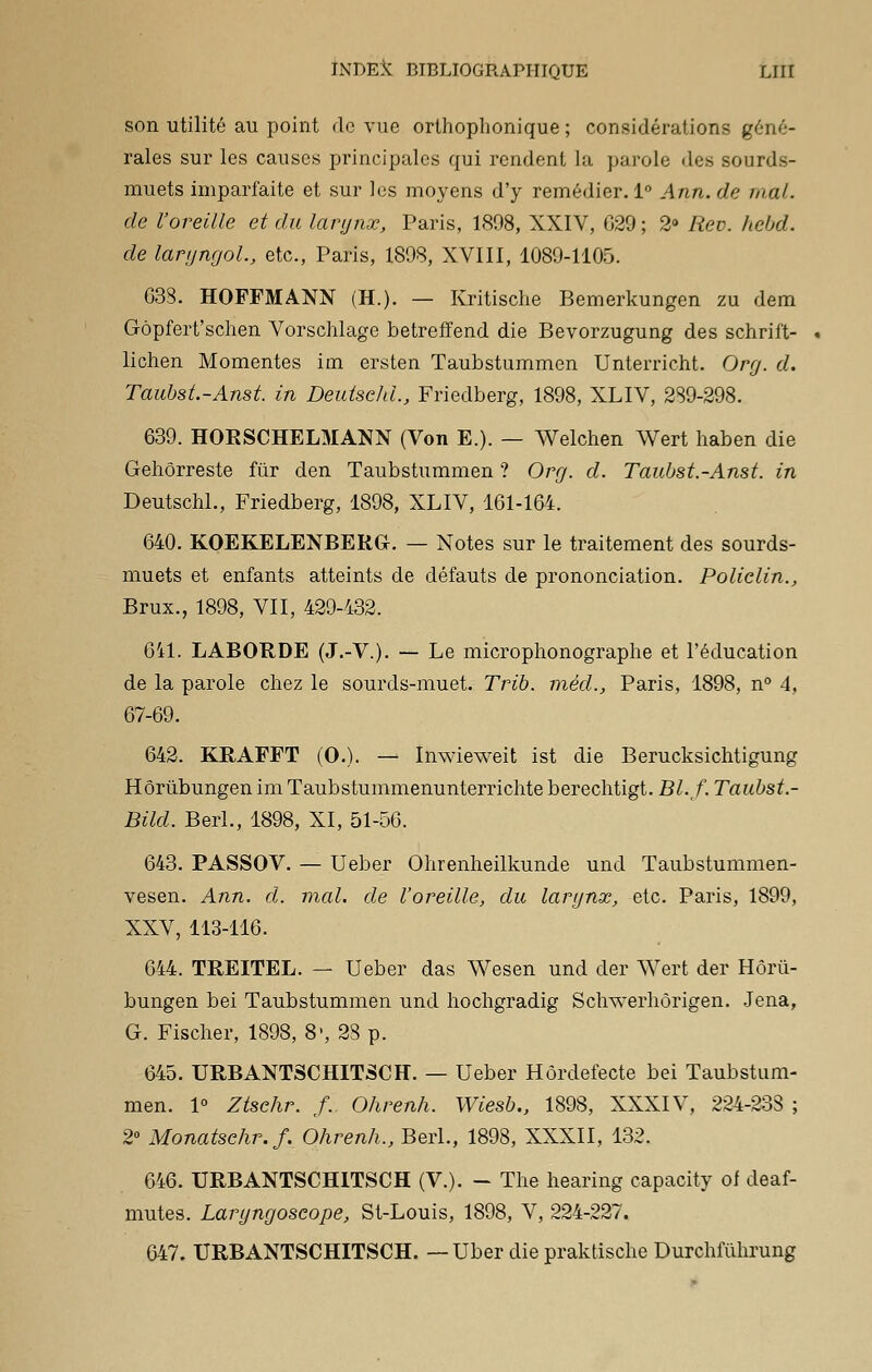 son utilité au point do vue orthophonique ; considérations géné- rales sur les causes principales qui rendent la parole des sourds- muets imparfaite et sur les moyens d'y remédier. 1° Ann.de mal. de l'oreille et du larynx, Paris, 1898, XXIV, G29; 2° Rev. hebd. de laryngol., etc., Paris, 1898, XVIII, 1089-1105. 638. HOFFMANN (H.). — Kritische Bemerkungen zu de m Gôpfert'schen Vorschlage betreffend die Bevorzugung des schrift- lichen Momentes im ersten Taubstummen Unterricht. Org. d. Taubst.-Anst. in Deutsekl., Friedberg, 1898, XLIV, 289-298. 639. HOBSCHELMANN (Von E.). — Welchen Wert haben die Gehôrreste fur den Taubstummen ? Org. d. Taubst.-Anst. in Deutschl., Friedberg, 1898, XLIV, 161-164. 640. KOEKELENBEBG. — Notes sur le traitement des sourds- muets et enfants atteints de défauts de prononciation. Policlin., Brux., 1898, VII, 429-432. 641. LABORDE (J.-V.). — Le microphonographe et l'éducation de la parole chez le sourds-muet. Trib. mêd., Paris, 1898, n° 4, 67-69. 642. KBAFFT (0.). — Inwieweit ist die Berucksichtigung Hôrùbungen im Taubstummenunterrichte berechtigt. Bl.f. Taubst.- Bild. Berl., 1898, XI, 51-56. 643. PASSOV. — Ueber Ohrenheilkunde und Taubstummen- vesen. Ann. d. mal. de l'oreille, du larynx, etc. Paris, 1899, XXV, 113-116. 644. TBJEITEL. — Ueber das Wesen und der Wert der Hôrù- bungen bei Taubstummen und hochgradig Sclrwerhôrigen. Jena, G. Fischer, 1898, 8-, 28 p. 645. URBANTSCHITSCH. — Ueber Hôrdefecte bei Taubstum- men. 1° Ztschr. f. Ohrenh. Wiesb., 1898, XXXIV, 224-233 ; 2° Monatschr.f. Ohrenh., Berl., 1898, XXXII, 132. 646. URBANTSCHITSCH (V.). - The hearing capacity of deaf- mutes. Laryngoscope, St-Louis, 1898, V, 224-227. 647. URBANTSCHITSCH. — Uber die praktische Durchfùhrung