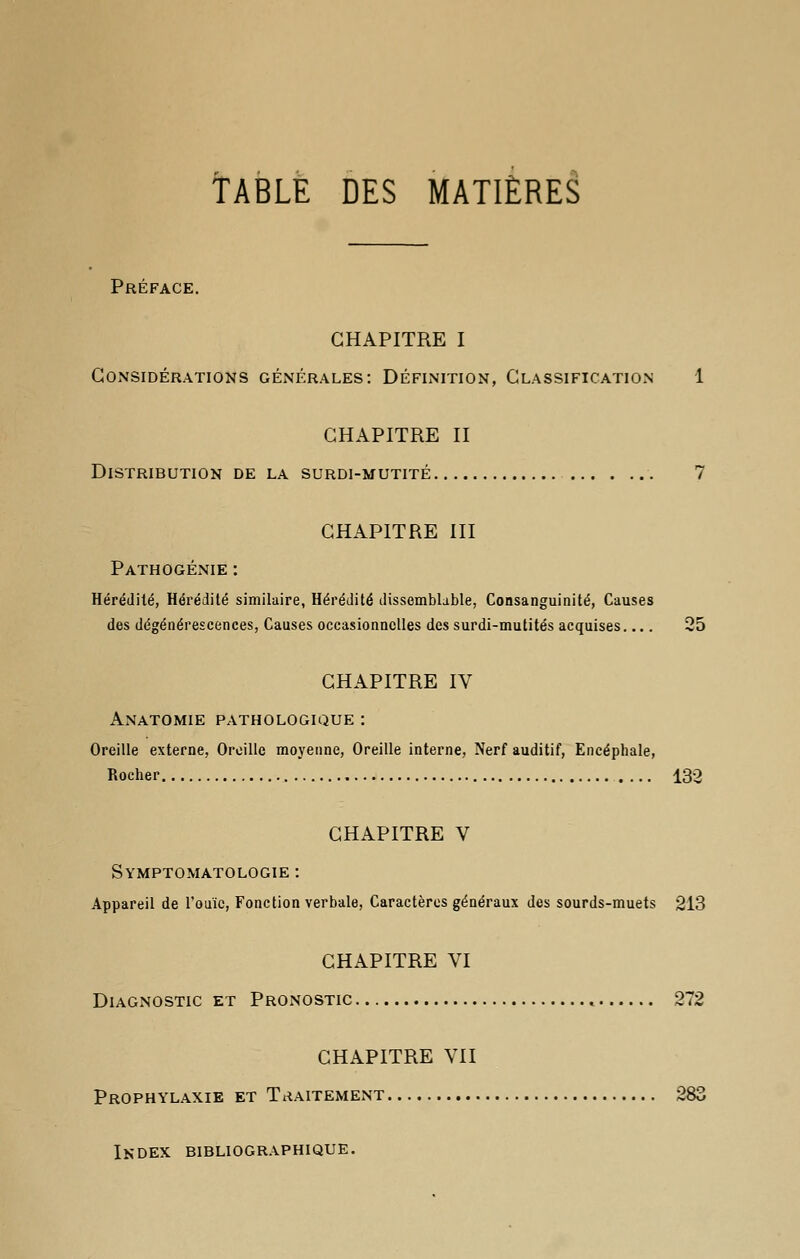 TABLE DES MATIÈRES Préface. CHAPITRE I Considérations générales: Définition, Classification 1 CHAPITRE II Distribution de la surdi-mutité 7 CHAPITRE III Pathogénie : Hérédité, Hérédité similaire, Hérédité dissemblable, Consanguinité, Causes des dégénérescences, Causes occasionnelles des surdi-mutités acquises.... 25 CHAPITRE IV Anatomie pathologique : Oreille externe, Oreille moyenne, Oreille interne, Nerf auditif, Encéphale, Rocher 132 CHAPITRE V Symptomatologie : Appareil de l'ouïe, Fonction verbale, Caractères généraux des sourds-muets 213 CHAPITRE VI Diagnostic et Pronostic « 272 CHAPITRE VII Prophylaxie et Traitement 283 Index bibliographique.
