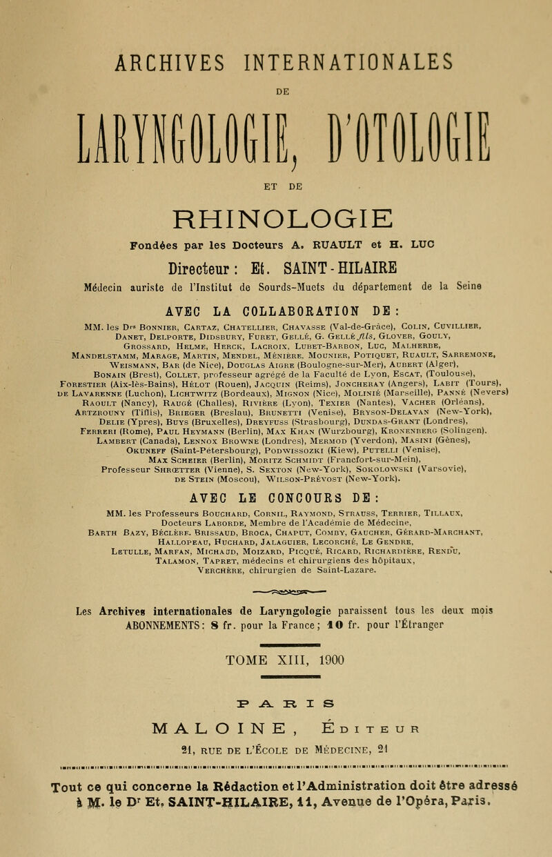 ARCHIVES INTERNATIONALES DE RHINOLOGIE Fondées par les Docteurs A. RUAULT et H. LUC Directeur: Et. SAINT - HIL AIRE Médecin auriste de l'Institut de Sourds-Muets du département de la Seine AVEC LA COLLABORATION DE : MM. les D>» Bonnier, Cartaz, Chatellier, Chavasse (Val-de-Gràce), Colin, Cuvillier, Danet, Delporte, Didsbury, Furet, Gellé, G. Gellé „/ïte, Glover, Gouly, Grossard, Helme, Herck, Lacroix, Lubet-Barbon, Luc, Malherbe, Mandelstamm, Marage, Martin, Mendel, Ménière, Mounier, Potiquet, Ruault, Sarremone, Weismann, Bar (de Nice), Douglas Aigre (Boulogne-sur-Mer), Aubert (Alger), Bonain (Brest), Collet, professeur agrégé de la Faculté de Lyon, Escat, (Toulouse), Forestier (Aix-lès-Bains), Hélot (Rouen), Jacquin (Reims), Joncheray (Angers), Labit (Tours), de Lavarenne (Luchon), Lichtwitz (Bordeaux), Mignon (Nice), Molinié (Marseille), Panne (Nevers) Raoult (Nancy), Raugé (Challes), Rivière (Lyon), Texier (Nantes), Vacher (Orléans), Artzrouny (Tifïis), Brieger (Breslau), Brunetti (Venise), Bryson-Delavan (New-York), Délie (Ypres), Buys (Bruxelles), Dreyfuss (Strasbourg), Dundas-Grant (Londres), Ferreri (Rome), Paul Heymann (Berlin), Max Khan (Wurzbourg), Kronenberg (Solingen). Lambert (Canada), Lennox Browne (Londres), Mermod (Yverdon), Masini (Gènes), Okuneff (Saint-Pétersbourg), Podwissozki (Kiew), Putelli (Venise), Max Scheier (Berlin), Moritz Schmidt (Francfort-sur-Mein), Professeur Shrœtter (Vienne), S. Sexton (New-York), Sokolowski (Varsovie), de Stein (Moscou), Wilson-Prévost (New-York). AVEC LE CONCOURS DE : MM. les Professeurs Bouchard, Cornil, Raymond, Strauss, Terrier, Tillacx, Docteurs Laborde, Membre de TAcadémie de Médecine, Barth Bazy, Béclère. Brissaud, Broca, Chaput, Comby, Gaucher, Gérard-Marchant, Hallopeau, Huchard, Jalaguier, Lecorché, Le Gendre, Letulle, Marfan, Michaud, Moizard, Picqué, Ricard, Richardière, Rend'u, Talamon, Tapret, médecins et chirurgiens des hôpitaux, Verchère, chirurgien de Saint-Lazare. Les Archive» internationales de Laryngologie paraissent tous les deux mois ABONNEMENTS: 8 fr. pour la France; 10 fr. pour l'Étranger TOME XIII, 1900 P A E I S M A L O I N E , Éditeur 21, RUE DE L'ÉCOLE DE MÉDECINE, 21 Tout ce qui concerne la Rédaction et l'Administration doit être adressé à M- 1© Dr Et. SAINT-HILAIRE, il, Avenue de l'Opéra,Paris.