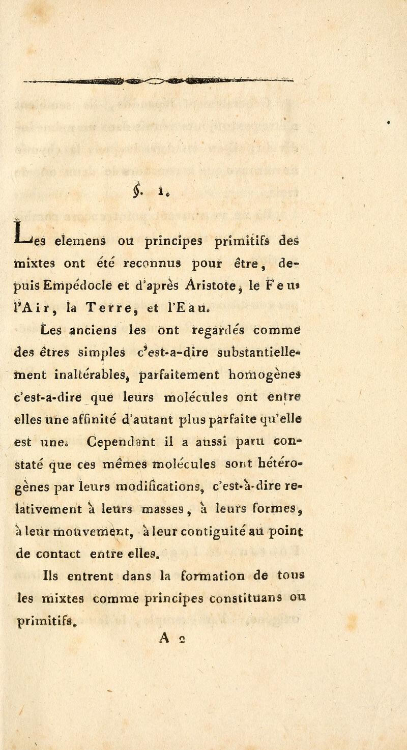 i 1. L es elemens oii principes primitifs dès inixtes ont été reconnus pout être, de- jpuis Erripédoclé et d'après Ariatote^ le Feu» l'Air, la Terre, et l'Eau. Les anciens les ont regardés comme des êtres simples c^est-a-dire substantielle- ment inaltérables^ parfaitement hoiriogèneî c'est-à-dire que leurs molécules ont entres elles une affinité d'autant plus parfaite qu'elle est unci Cependant il a aussi paru con- staté que ces mêmes molécules sont hétéro- gènes par leurs modifications, c'est-à-dire re- lativement à leurs masses, a leurs formes, à leur moiii^em^nt, à leur contiguïté ail point de contact entre elles. Ils entrent dans la fortnation de tous les mixtes comme principes constituans ou primitifs» A c