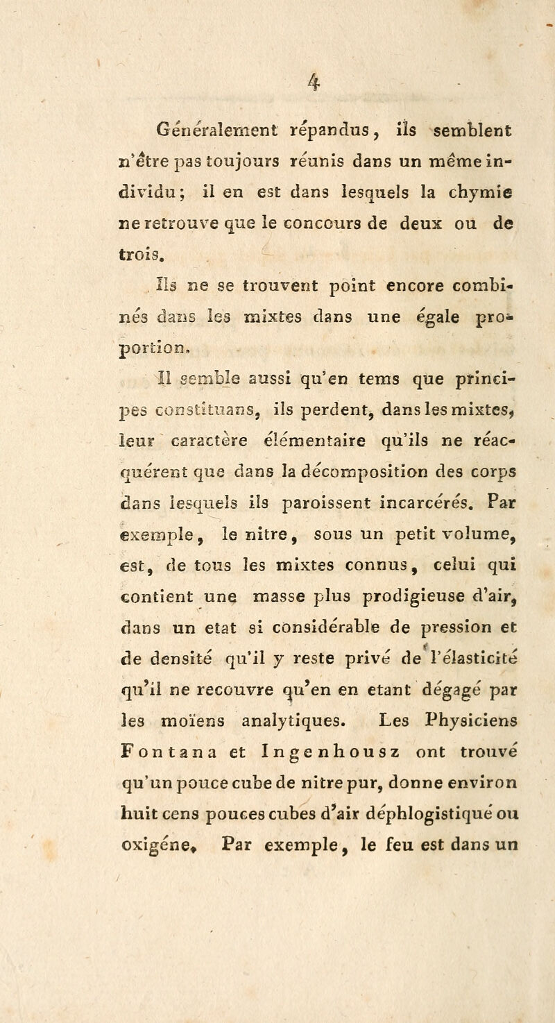 Généralement répandus, iîs semblent n'être pas toujours réunis dans un même in- dividu; il en est dans lesquels la chymie ne retrouve que le concours de deux ou de trois. Ils ne se trouvent point encore combi- nés daDS les mixtes dans une égale prosi portion, |1 sembje aussi qu'en tems que princi- j^es constitiians, ils perdent, dans les mixtes, leur caractère élémentaire qu'ils ne réac- quérent que dans la décomposition des corps dans lesquels ils paroissent incarcérés. Par exemple, le nitre, sous un petit volume, est, de tous les mixtes connus, celui qui contient une masse plus prodigieuse d'air, dans un état si considérable de pression et de densité qu'il y reste privé de l'élasticité qu'il ne recouvre qu'en en étant dégagé par les moïens analytiques. Les Physiciens Fontana et Ingenhousz ont trouvé qu'un pouce cube de nitre pur, donne environ huit cens pouces cubes d'air déphlogistiqué ou oxigéne» Par exemple, le feu est dans un