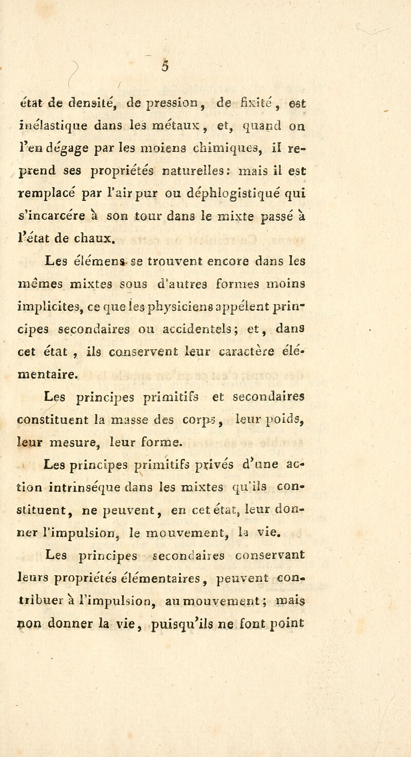 état de cîen&ité, dépression, de Hxite, est inelastiqae dans les métaux, et, quand on l'eadégage parles moieris chimiques, il re- prend ses propriétés naturelles : mais il est Templacé par l'air pur ou déphiogistiqué qui s'incarcère à son tour dans le naixte passé à l'état de chaux. Les élémens se trouvent encore dans les mêmes mixtes sous d'autres formes moins implicites, ce que les physiciens appélent prin- cipes secondaires ou accidentels; et, dans cet état , ils conservent leur caractère élé- mentaire. Les principes primitifs et secondaires constituent la masse des corps, leur poids, leur mesure, leur forme. Les principes primitifs privés d'une ac- tion intrinsèque dans les mixtes qu'ils con- stituent, ne peuvent, en cetéVàt^ leur don- ner l'impulsion, le mouvement, la vie. Les principes secondaires conservant leurs propriétés élémentaires, peuvent con- tribuer a l'impulsion, au mouvement; mais lion donner la vie, puisqu'ils ne font point