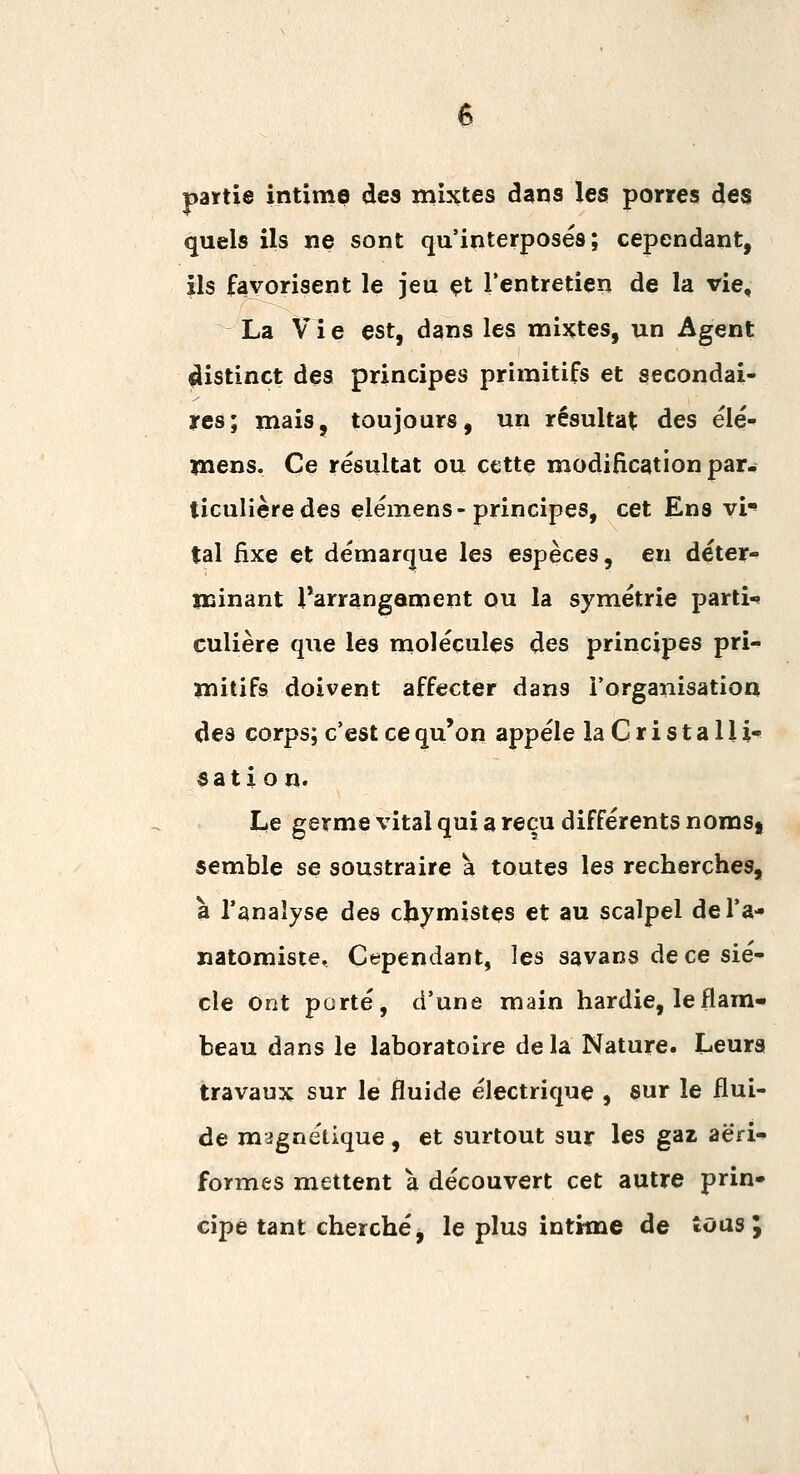 païtie intime des mixtes dans les porres des quels ils ne sont qu'interposés; cependant, ils favorisent le jeu çt l'entretien de la vie, La Vi e est, dans les mixtes, un Agent ^istinct des principes primitifs et secondai- res; mais, toujours, un résultat des élé- mens. Ce résultat ou cette modification par- ticulière des elémens-principes, cet Ens vi*» tal fixe et démarque les espèces, en déter- minant Tarrangament ou la symétrie parti-» culière que les molécules des principes pri- mitifs doivent affecter dans l'organisation des corps; c'est ce qu'on appelé la Cristalli- sation' Le germe vital qui a reçu différents nomS| semble se soustraire à toutes les recherches, à l'analyse des chymistes et au scalpel del'a- natomiste. Cependant, les savans de ce siè- cle ont porté, d'une main hardie, leflara* beau dans le laboratoire delà Nature. Leurs travaux sur le fluide électrique , sur le flui- de magnétique, et surtout sur les gaz aeri- formes mettent à découvert cet autre prin- cipe tant cherché, le plus intime de toasj