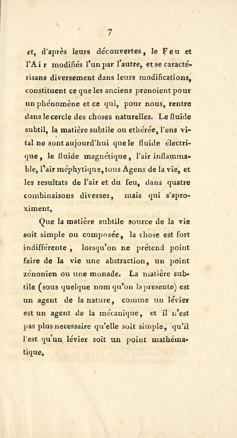 et, diaprés leurs decouveïftes, le Feu et TA i r modifiés l'un par l'autre, et se caracté- risans diversement dans leurs modifications, constituent ce que les anciens prenoient pour un phénomène et ce qui, pour nous, rentre dans le cercle des choses naturelles. Le fluide subtil, la matière subtile ou ethérée, l'ens vi- tal ne sont aujourd'hui quele fluide électri- que , le fluide magnétique, l'air inflamma- ble, Pair méphytique,tous Agens de la vie, et les résultats de Tair et du feu, dans quatre combinaisons diverses, mais qui s'apro- ximent^ Que la matière subtiJe source de la vie soit simple ou composée, la chose est fort indifférente , lorsqu'on ne prétend point faire de la vie une abstraction, un point zénonien ou une monade. La matière sub- tile (sous quelque nom qu'on la présente) est un agent de la nature, comme un levier est un agent de la mécanique, et il n'est pas plus nécessaire qu'elle soit simple, qu'il l'est qu'un levier soit un point mathéma- tique^
