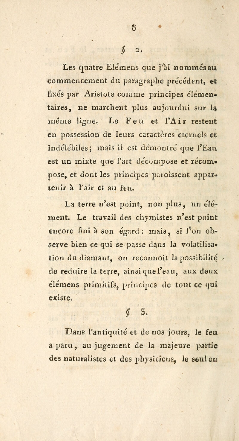 Les quatre Elemens que j'^i nommés au commencement du paragraphe précédent, et fixés par Aristote comme principes élémen- taires, ne marchent plus aujourdui sur la même ligne. Le Feu et l'A i r restent en possession de leurs caractères éternels et indélébiles; mais il est démontré que l'£au est un mixte que Fart décompose et récom^ pose, et dont les principes paroissent appar-* tenir a l'air et au feu. La terre n'est point, non jdIus, un élé-? ipent. Le travail des chyn>istes n'est point encore fini à son égard ; mais, si Pon ob- serve bien ce qui se passe d^ns la volatilisa- tion du diamant, on reconnoit la possibilité de réduire la terre, ainsi que l'eau, aux deux élémens primitifs, principes de tout ce qui existe, f 3, Dans l'antiquité et de nos jours, le feu a paru, au jugement de la majeure jDartie des naturalistes et des jîhysiciens, le seul en