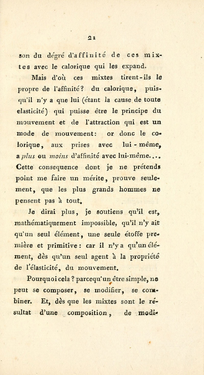 m son du degré d'affinité de ces mix- tes avec le calorique qui les expand. Mais d'où ces mixtes tirent-ils lô propre de l'affinité? du calorique, puis- qu'il n'y a que lui (étant la cause de toute élasticité) qui puisse être le principe du mouvement et de l'attraction qui est un mode de mouvement: or donc le co- lorique, aux prises avec lui-même. Si plus ou moins d'affinité avec lui-même.... Cette conséquence dont je ne prétend» point me faire un mérite, prouve seule- ment, que les plus grands hommes ne pensent pas à tout^ Je dirai plus, je soutiens qu'il est, mathématiquement impossible, qu'il n'y ait qu'un seul élément, une seule étoffe pre- mière et primitive : car il n'y a qu'un élé- ment, dès qu'un seul agent à la propriété de 1 élasticité, du mouvement. Pourquoi cela ? parcequ'un être simple, no 13eut se composer, se modifier, se com- biner. Et, dès que les mixtes sont le ré- sultat d'une composition, de modi*