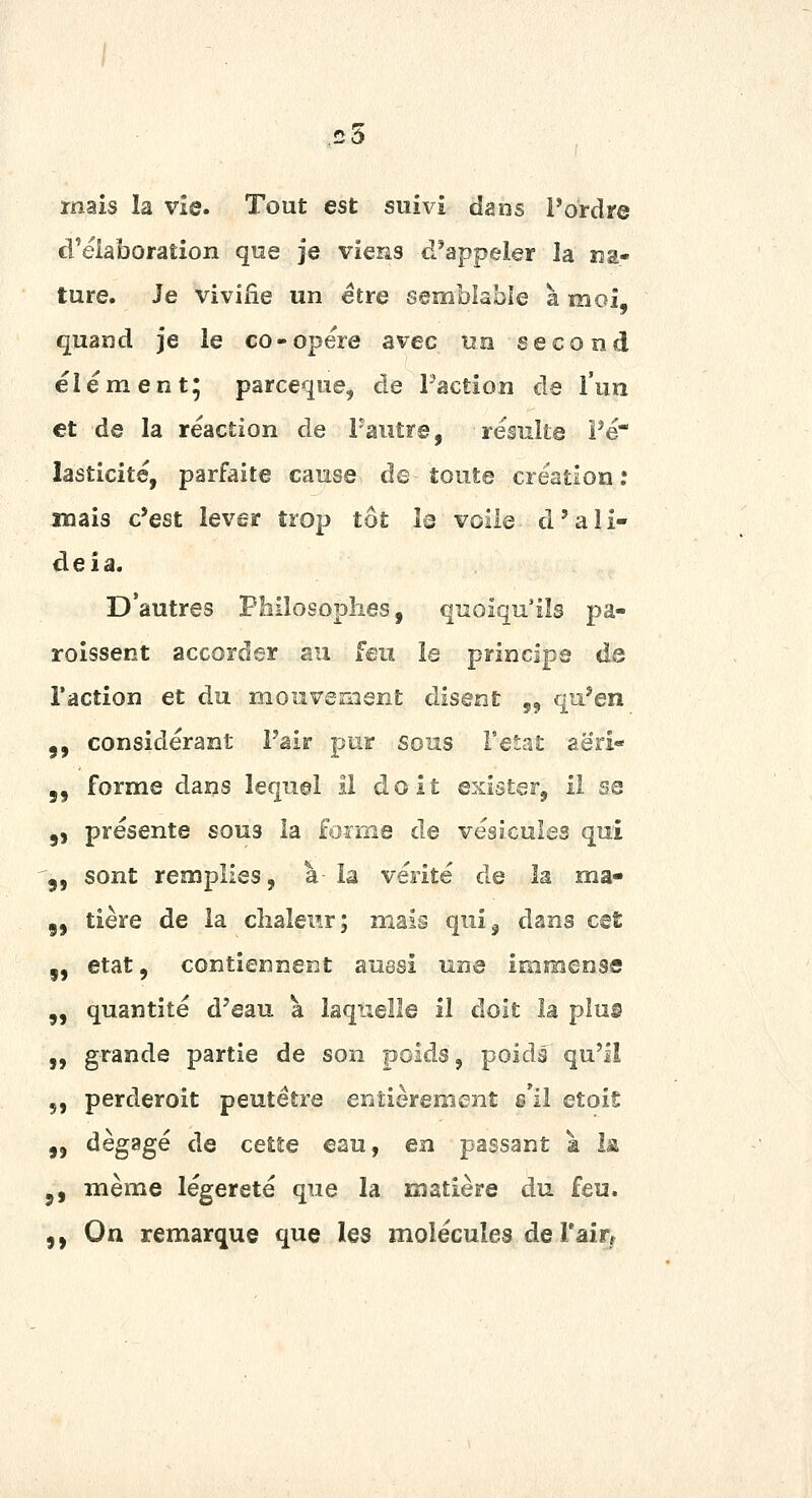 C3 mais la vie. Tout est suivi dans Pordre d'élaboration que je viens d'appeler la na- ture. Je vivifie un être semblable a moi, quand je le co-opère avec un second élément; parceque, de Faction de l'un et de la réaction de Paiitrs, résnUe Pé lasticité, parfaite cause de toute création : mais c'est lever trop tôt îs voile d'ali- deîa. D'autres Philosophes, quoiqu'ils pa- roissent accorder su feu le principe de l'action et du mouvement disent 55 qu'en 5, considérant P'air pur sous FeSat aeri- 5, forme dans lequel il doit exister, il sa 5, présente sons la foime de vésicules qui j, sont remplies, à la vérité de îa ma- 5, tière de la clialenr; mais qui^ dans cet 5, état, contiennent aussi une immense „ quantité d'eau a laquelle il doit la plus „ grande partie de son poids, poids qu'il 5, perderoit peutétre entièrement s'il etoiS „ dégagé de cette eau, en passant a la j, même légèreté que la matière du feu. ,, On remarque que les molécules deTairr