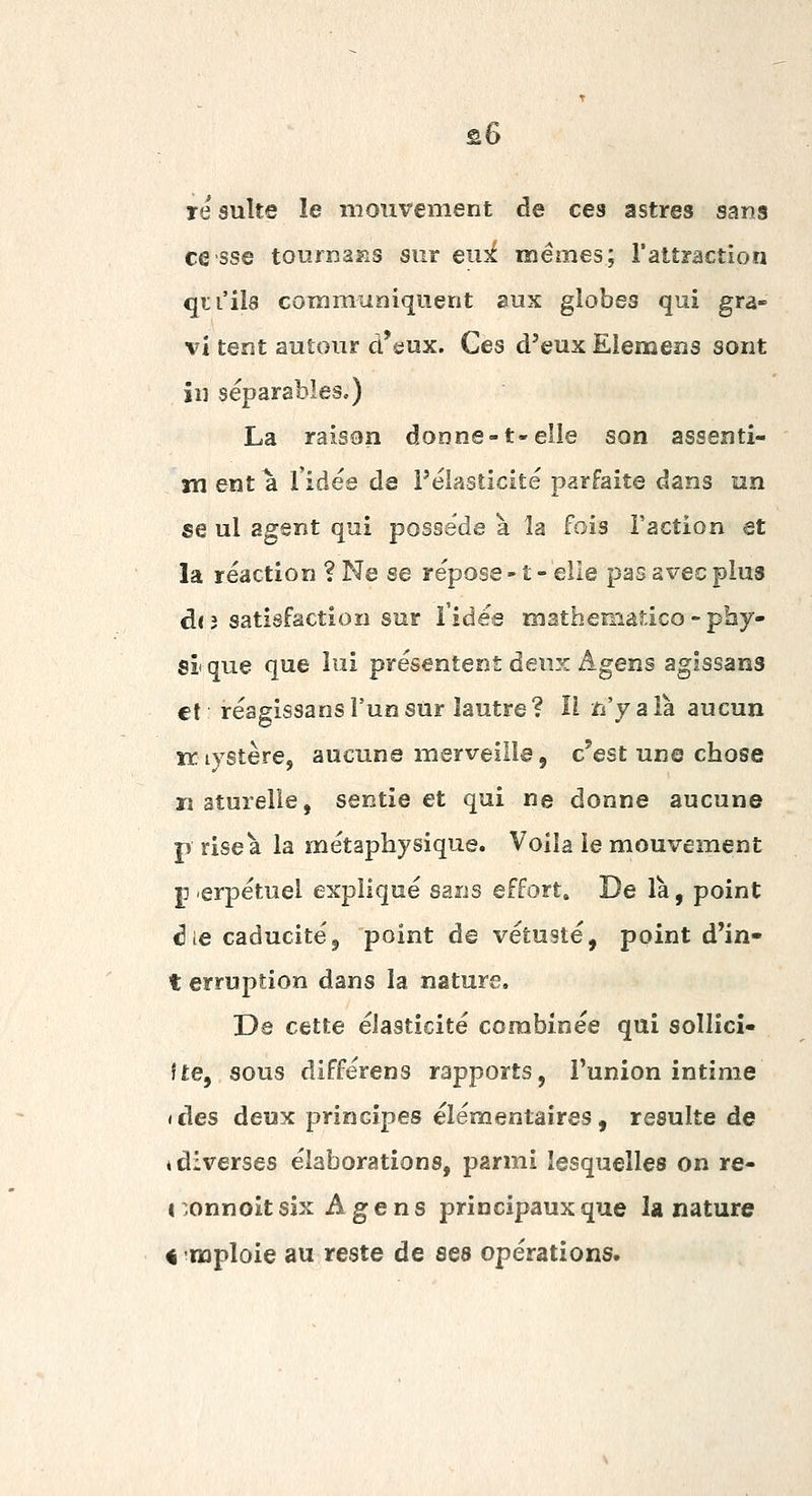 re suite le mouvement de ces astres sans cesse tou.fn32is sur eux mêmes; l'altraction qu'ils communiquent aux globes qui gra- vi tent autour d'eux. Ces d'eux Elemens sont in séparables.) La raison donne-1-elle son assenti- m ent a l'idée de Félasticité parfaite dans un se ul agent qui possède à la fois l'action et la réaction ? Ne se répose - î - elle pas avec plus d(3 satisfaction sur l'idée mathematico - phy- si que que lui présentent deux Agens agissans €l réagissans l'un sur lautre? H n'yala. aucun îr lystère, aucune merveille, c'est une chose naturelle, sentie et qui ne donne aucune p riseà la métaphysique. Voila le mouvement jj erpétuel expliqué sans effort» De là, point ^le caducité5 point de vétusté, point d'in* t erruption dans la nature. De cette élasticité combinée qui sollicî- fte, sous différens rapports, Punion intime (des deux principes élémentaires, resuite de ♦ diverses élaborations, parmi lesquelles on re- 1 .onnoit six Agens principaux que la nature « raploie au reste de ses opérations»