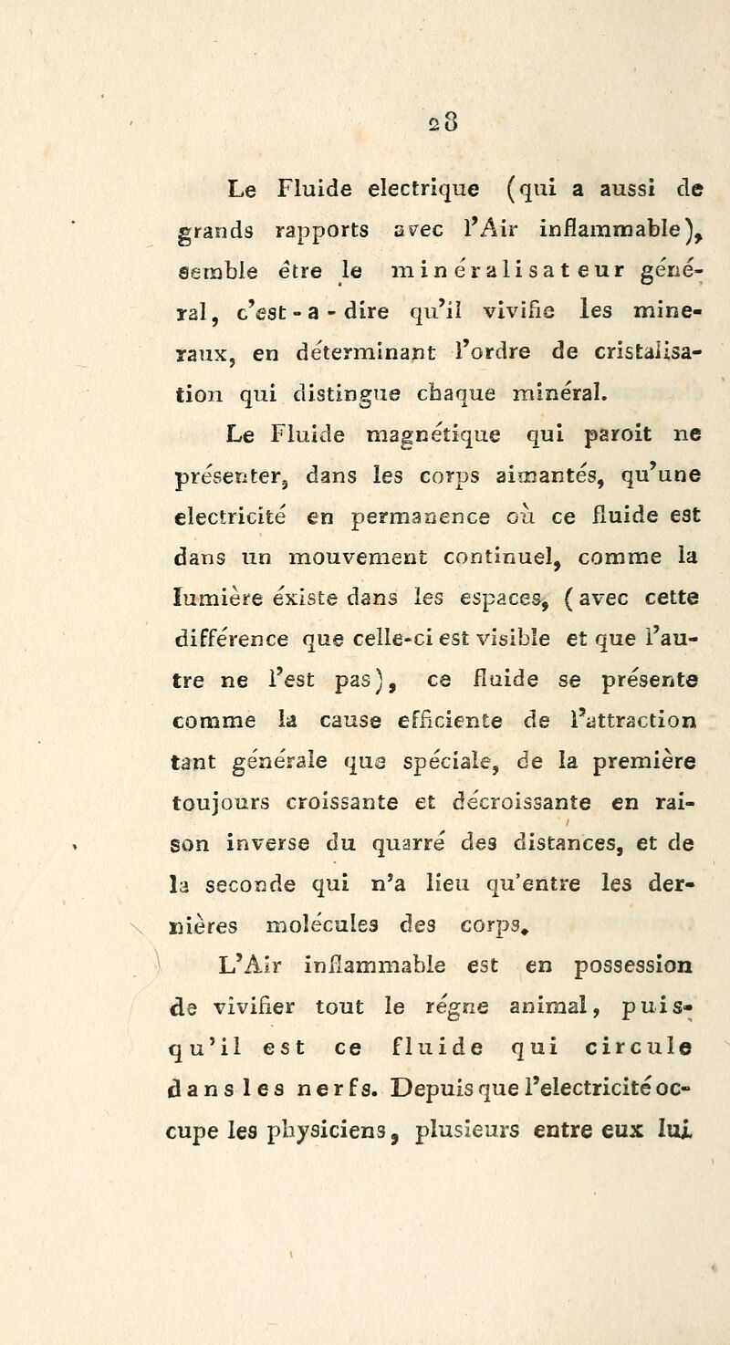 Le Fluide électrique (qui a aussi de grands rapports a^ec l'Air inflammable). Semble être le mineralisateur gérié- yal, c'est - a - dire qu'il vivifie les miné- raux, en déterminant l'ordre de cristalisa- tion qui distingue chaque minéral. Le Fluide magnétique qui paroit ne préseîiterj dans les corps aimantés, qu'une électricité en permarjence oii ce fluide est dans un mouvement continuel, comme la lumière existe dans les espaces^ ( avec cette différence que celle-ci est visible et que l'au- tre ne l'est pas), ce fluide se présente comme la cause efficiente de l'attraction tant générale qu6 spéciale, de la première toujours croissante et décroissante en rai- son inverse du quarré des distances, et de la seconde qui n'a lieu qu'entre les der- nières molécules des corps» L'Air inilammable est en possession de vivifier tout le régne animal, puis- qu'il est ce fluide qui circule dans les nerfs. Depuis que l'électricité oc- cupe les physiciens, plusieurs entre eux lui