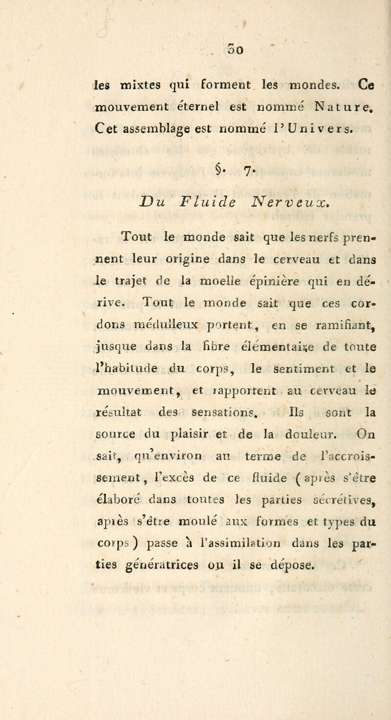 les mixtes qiiî forment les mondes. Ce mouvement éternel est nommé Nature, Cet assemblage est nommé l'Univers. §• 7- Du Fluide Nerveux, Tout le monde sait que les nerfs pren- nent leur origine dans le cerveau et dans le trajet de la moelle épinière qui en dé- rive. Tout le monde sait que ces cor- dons médulleux portent, en se ramifiant, jusque dans la fibre élémentaire de toute l'habitude du corps, le sentiment et le mouvement, et lapportent au cerveau le résultat des sensations. Ils sont la source du plaisir et de la douleur. On sair, qu'environ au terme de l'accrois- sement , Texcès de ce fluide ( après s'être élaboré dans toutes les parties sécrétives, apïès s'être moulé aux formes et types du corps ) passe à l'assimilatign dans les par- ties génératrices on il se dépose.