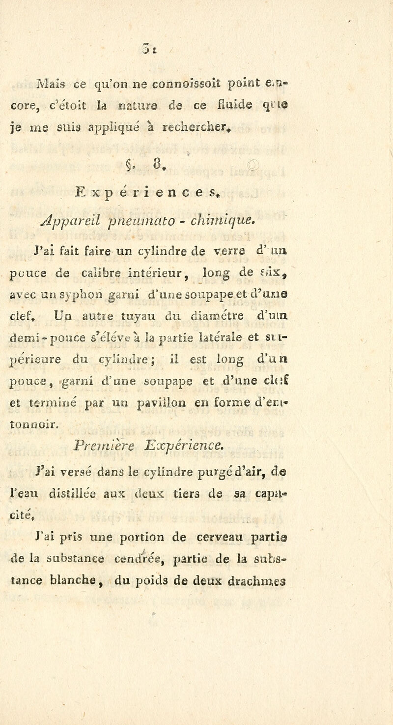 01 Mais ce qu'on ne connoîssoiî point e^a- core, c'étoit la nature de ce fiuide qiiô je me suis applique ^ rechercher» §. 8. 1 Expérience S» appareil pneuniato - chimique. J'ai fait faire un cylindre de verre d' un pouce de calibre intérieur, long de f»îx, avec un sypbon garni d'une soupape et d'unie cief. Un autïe tuyau du diamètre d'wm demi-pouce s'élève à la partie latérale et su- périeure du cyliîulre; il est long d'un pouce, garni d'une soupape et d'une clcîf et terminé par un pavillon en forme d'erji- tonnoir. Première Expérience, J'ai versé dans le cylindre purgé d'air, de l'eau distillée aux deux tiers de sa capa- cité. J'ai pris une portion de cerveau partis de la substance cendrée, partie de la subs- tance blanche, du poids de deux drachm.es