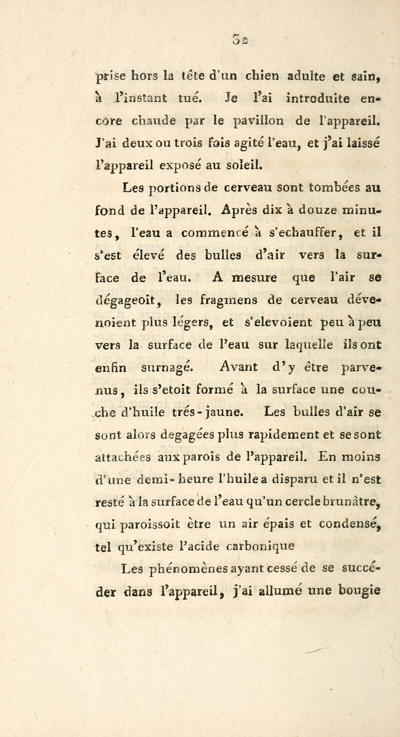 prise hors la tête d'un chien adulte et sain, k l'instant tué. Je l'ai introduite en- core chaude par le pavillon de l'appareil. J'ai deux ou trois fais agité l'eau, et j'ai laissé Fappareil exposé au soleil. Les portions de cerveau sont tombées au fond de l'appareil. Après dix à douze minu- tes, l'eau a commencé à s'échauffer, et il s*est élevé des bulles d'air vers la sur- face de l'eau. A mesure que l'air se dégageoit, les fragmens de cerveau déve- noieat plus légers, et s'elevoient peuàpett vers la surface de l'eau sur laquelle ils ont enfin surnage. Avant d'y être parve- nus , ils s'etoit formé à la surface une cou- xhe d'huile très-jaune. Les bulles d'air se sont alors dégagées plus rapidement et se sont attachées aux parois de l'appareil. En moins d'une demi-heure l'huilea disparu et il n*est resté a la surface de l'eau qu'un cercle brunâtre, qui paroissoit être un air épais et condensé, tel qu'existe Pacide carbonique Les phénomènes ayant cessé de se succé- der dans l'appareil, j'ai allumé une bougie