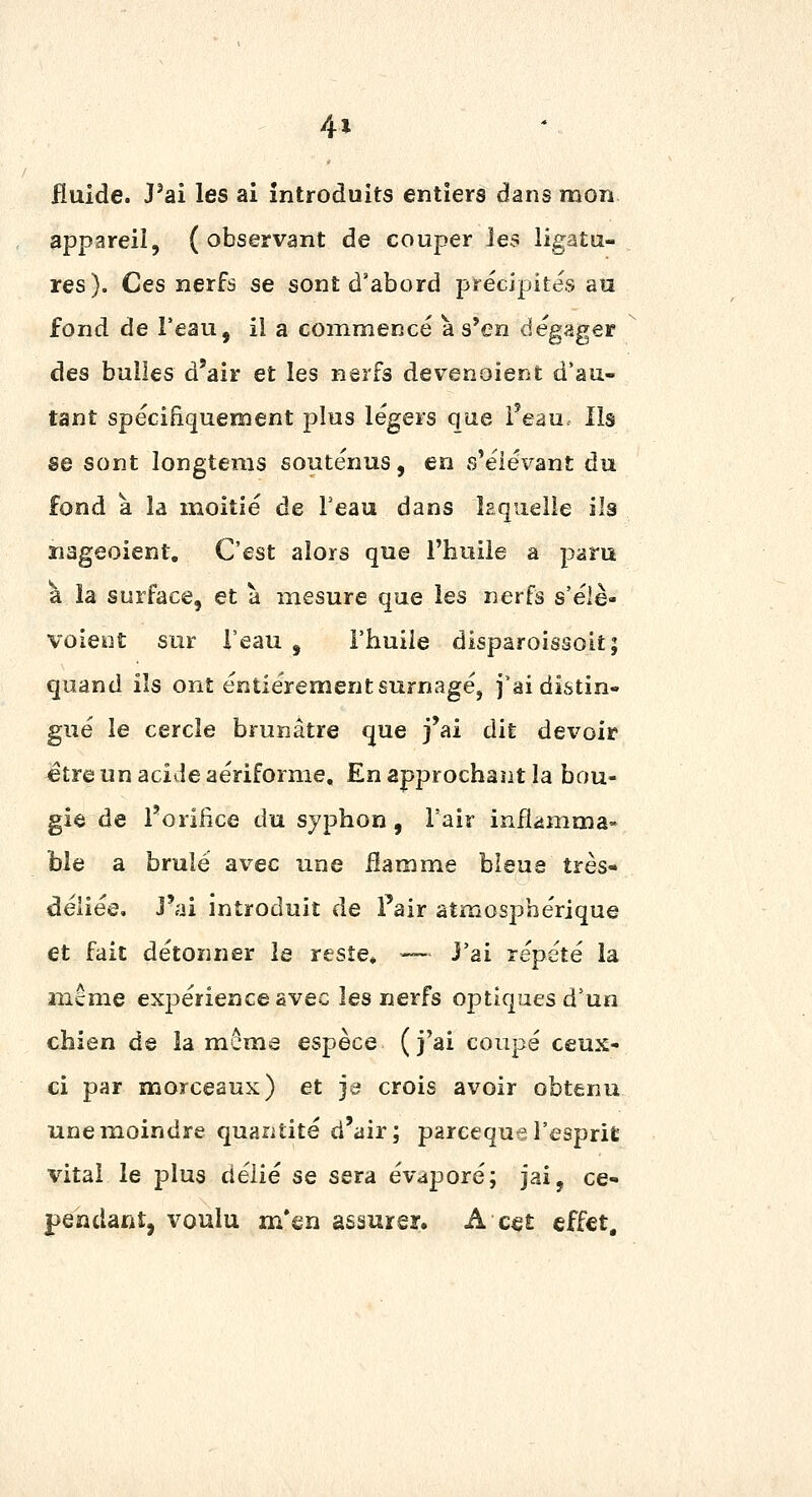 4* fluide. J'ai les ai introduits entiers dans mon appareil, ( observant de couper les ligatu- res). Ces nerfs se sont d'abord précipites au fond de l'eau, ii a commencé à s'en dégager des bulles d'air et les nerfs devenoient d'au- tant spécifiquement plus légers que i'eau. Ils se sont longtems soutenus, en s'éiévant du fond à la moitié de Feau dans ïaquelie ils nageoient. C'est alors que l'huile a paru a îa surface, et à mesure que les nerfs s'élè- voient sur l'eau , l'huile disparoissoit; quand ils ont entièrement surnagé, j'ai distin- gué le cercle brunâtre que j'ai dit devoir ^tre un acide aériforme. En approchant la bou- gie de l'oriiice du sjphon, l'air inflammâ« ble a brûlé avec une Hamme bleue très- déliée, j'ai introduit de Fair atmosphérique et fait détonner le reste* — J'ai répété la îîiême ex23érienceavec les nerfs optiques d'un chien de la même espèce ( j'ai coupé ceux- ci par morceaux) et je crois avoir obtenu une moindre quantité d'air; parceque l'esprit vital le plus délié se sera évaporé; jai, ce- pendaiit, voulu m*sn assurer. A cet effet.