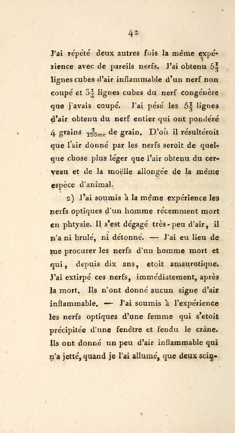 Pai répète deux autres fois la même cxpé- ïience avec de pareils nerfs. J'ai obtenu 5| lignes cubes d'air inflammable d'un nerf non coupé et 3^ lignes cubes du nerf congénère que j'avais coupé. J'ai pesé les 5| lignes d'air obtenu du nerf entier qui ont pondéré 4 grains ïg^nie ^G grain. D'où il résultéroit que l'air donné par les nerfs seroit de quel? que chose plus léger que l'air obtenu du cer- veau et de la moelle allongée de la même espèce d'animal, 2) J^ai soumis a la même expérience les nerfs optiques d'un homme récemment mort çn phtysie. 11 s'est dégagé très'peu d'air, il ja'a ni brûlé, ni détonné. — J'ai eu lieu de xne procarer les nerfs d'un homme mort et qui, depuis dix ans, etoit amaurotique. J'ai extirpé ces nerfs, immédiatement, après la mort. Ils n'ont donné aucun signe d'air inflammable. -— J'ai soumis à l'expérience les nerfs optiques d'une femme qui s'etoit précipitée d'une fenêtre et fendu le crâne. Ils ont donné un peu d'air inflammable qui îi'a jette, quand je l'ai allumé, que deux sciç»