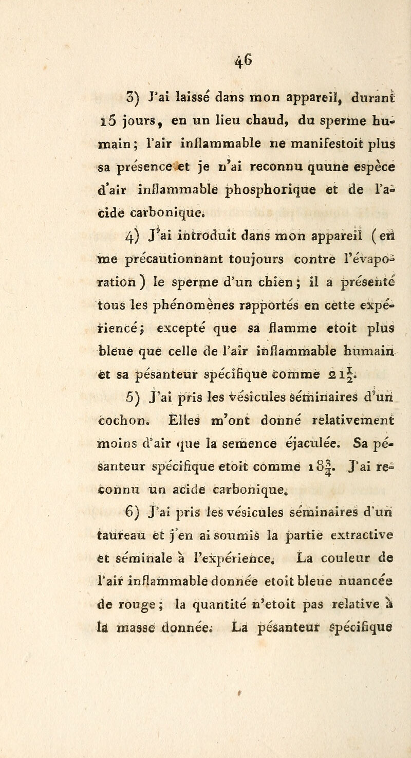 3) J'aî laisse dans mon appareil, durant i5 jours, en un lieu chaud, du sperme hu- main ; l'air inflammable ne manifestoit plus sa présence et je n'ai reconnu quune espèce d*air inflammable phosphoriqiie et de l'a- cide carbonique. 4) pai introduit dans mon appareil (eu tne précautionnant toujours contre Tévapo^^ ration ) le sperme d'un chien ; il a présenté tous les phénomènes rapportés en cette expé- rience; excepté que sa flamme etoit plus bléué que celle de l'air inflammable humain et sa pesanteur spécifique comme 2i|. 5) J'ai pris les vésicules séthiriaires d'uii cochon. Elles m'ont donné relativement moins d'air que la semence éjacuîée. Sa pe- santeur spécifique etoit comme i8|. J'ai re- connu un acide carbonique. 6) J'ai pris les vésicules séminaires d'un taureau éî j'en ai soumis la partie extractive et séminale à l'expérience, La couleur de Tair inflammable donnée etoit bleue nuancée de rouge ; la quantité n'etoit pas relative à iâ masse donnée; La pesanteur spécifique
