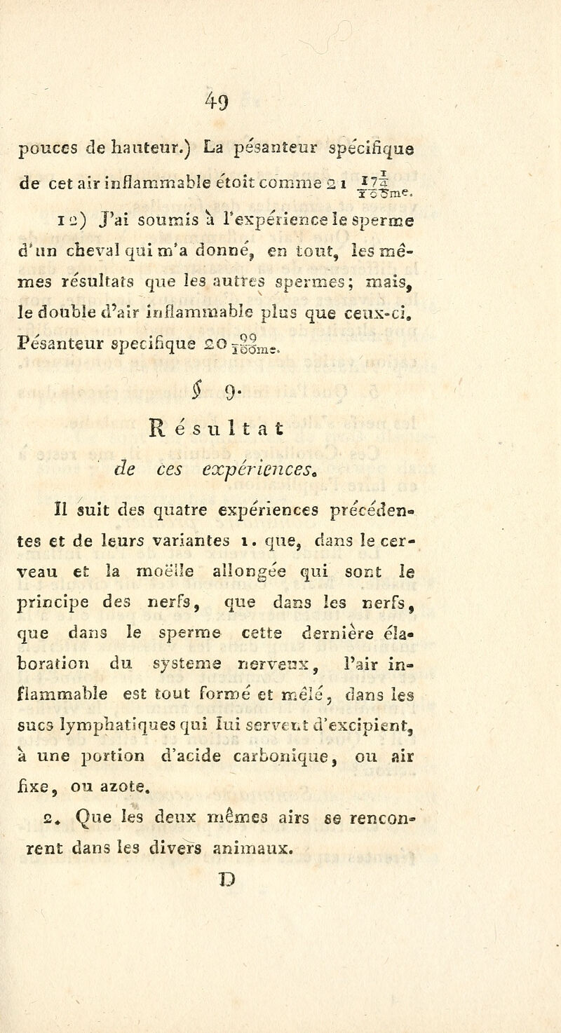 pouces de hauteur.) La pesanteur spécifique de cet air inflammable e'toit comme 2 i î^l ic) J'ai soumis a rexperience îe sperme d'un cheval qui m'a donne^ en tout, les mê- mes resultafs que les autres spermes; mais, le double d'air inflammable plus que ceux-ci. Pesanteur spécifique so j§§j^jj, $ 9- Résultat de ces expériences^ îl suit des quatre expériences précéden- tes et de leurs variantes i. que, dans le cer- veau et la moelle allongée qui sont le principe des nerfs, que dans les nerfs, que dans le sperme cette dernière éla- boration du système nerveux, Pair in- flammable est tout formé et mêlé, dans les sucs lymphatiques qui lui servent d'excipient, à une jDortion d'acide carbonique, ou air fixe, on azote. 2^ Que les deux mêmes airs s© rencon- rent dans les divers animaux. D