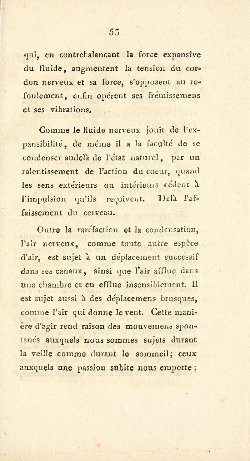 qui, en contrebalançant la force expansîve tlu fluide, augmentent la tension an cor- don nerveux et sa force, s'opposent au re- foulement, enfin opèrent ses frëinissemens et ses vibrations. Comme le fluide nerveux jouit de l'ex- pansibilite, de même il a la faculté de se condenser audelà de l'état naturel, par un ralentissement de l'action du coeur, quand. les sens extérieurs ou intérieurs cèdent a i'irapuîsion qu'ils reçoivent. Dèïk l'af- faissement du cerveau. Outre la raréfaction et la condensation, l'air nerveux, comme toute autre espèce d'air, est sujet à un déplacement successif dans ses canaux, ainsi que l'air afflue dans ï2ne chambre et en efflue insensiblement. Il est sujet aussi à des déplaeemens brusques, comme l'air qui donne lèvent. Cette mani- ère d'agir rend raison des mouvemens spon- tanés auxquels nous sommes sujets durant la veille comme durant le sommeil; ceux auxquels une passion subite nous emporte ;