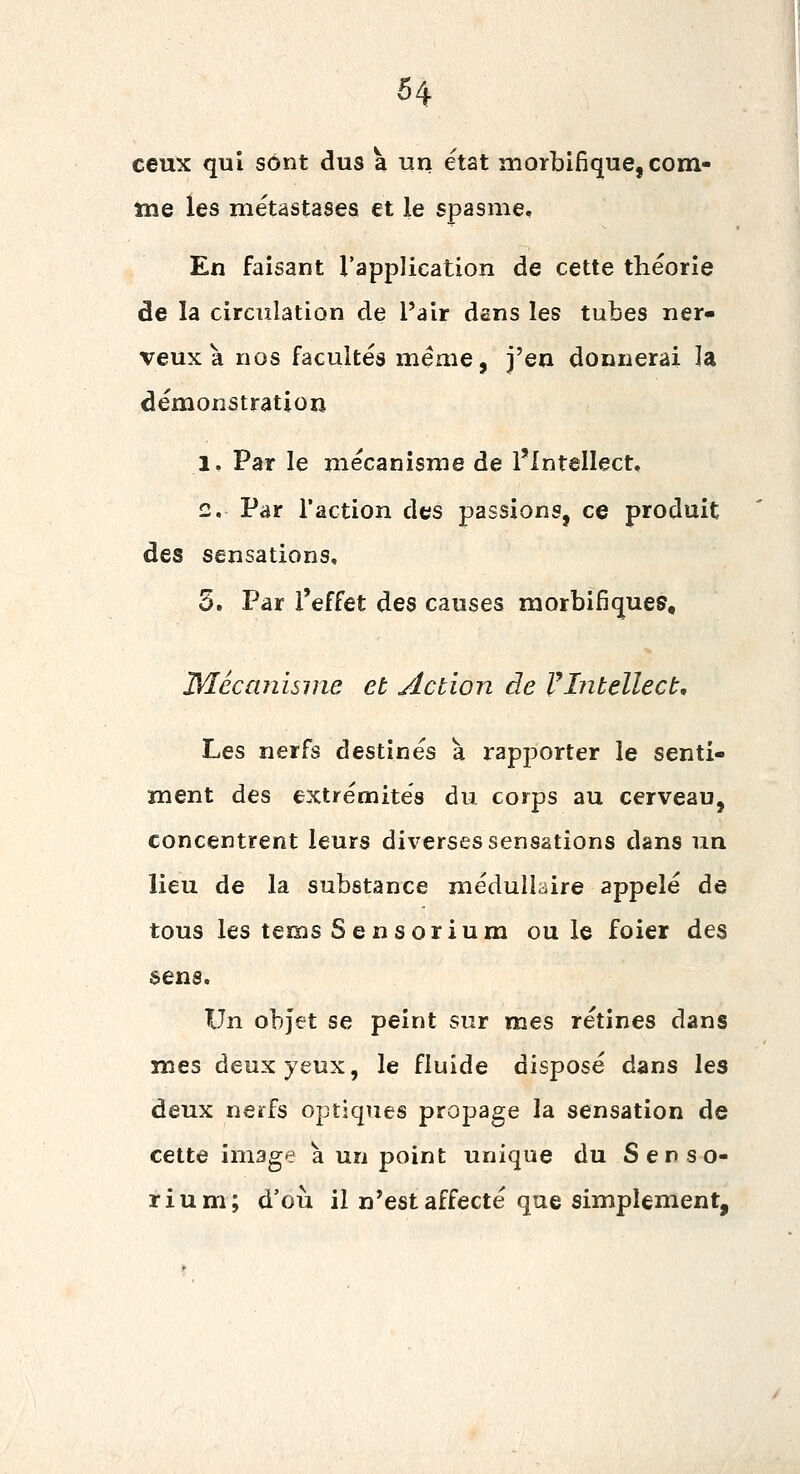 ceux qui sont dus a un état morbifique, com- tne les métastases et le spasme. En faisant l'application de cette théorie de la circulation de l'air dans les tubes ner» veux à nos facultés même, j'en donnerai la démonâtration 1. Par le mécanisme de l'Intellect, 2. Par l'action des passions, ce produit des sensations, 5. Par l'effet des causes morbifiques, JMécanisnie et Action de VIntellect, Les nerfs destinés a rapporter le senti- ment des extrénoités du corps au cerveau, concentrent leurs diverses sensations dans un lieu de la substance médullaire appelé de tous les tems Sensorium ouïe foier des sens. Un objet se peint sur mes rétines dans mes deux yeux, le fluide disposé dans les deux nerfs optiques propage la sensation de cette image à un point unique du Senso- rium; d'où il n'est affecté que simplement.