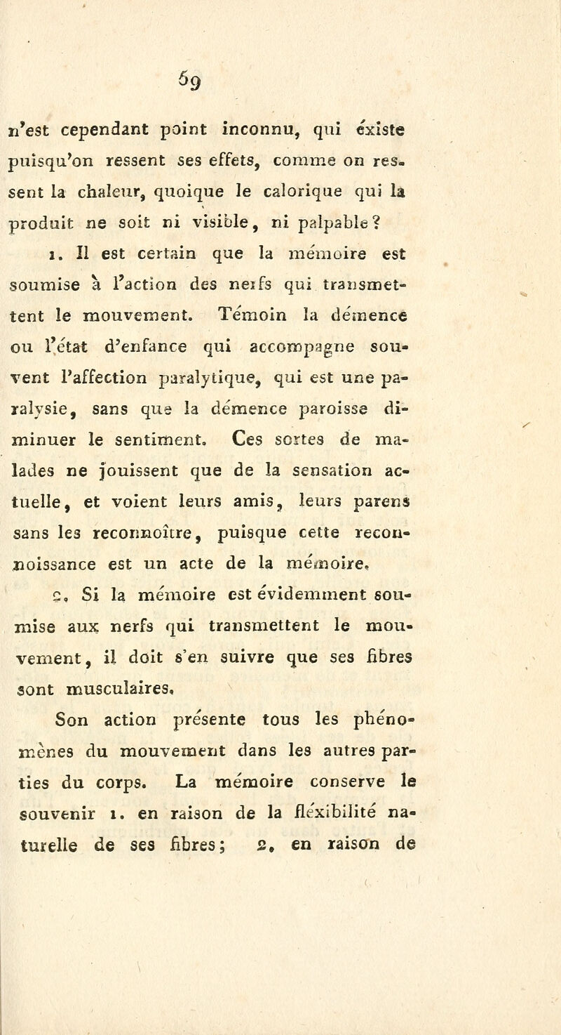 n'est cependant point inconnu, qui existe puisqa^on ressent ses effets, comme on res- sent la chaleur, quoique le calorique qui la produit ne soit ni visible, ni palpable? 1. Il est certain que la mémoire est soumise à l'action des neifs qui traiismet- tent le mouvement. Témoin la démence ou l'état d'enfance qui accompagne sou- vent l'affection paralytique, qui est une pa- ralysie, sans que la démence paroisse di- minuer le sentiment. Ces sortes de ma- lades ne jouissent que de la sensation ac- tuelle, et voient leurs amis, leurs parens sans les reconnoître, puisque cette recon- îioissance est un acte de la mémoire, Q, Si la mémoire est évidemment sou- mise aux nerfs qui transmettent le naou- vement, il doit s'en suivre que ses fibres sont musculaires. Son action présente tous les phéno- mènes du mouvement dans les autres par- ties du corps. La mémoire conserve le souvenir i. en raison de la flexibilité na- turelle de ses fibres; s, en raison de