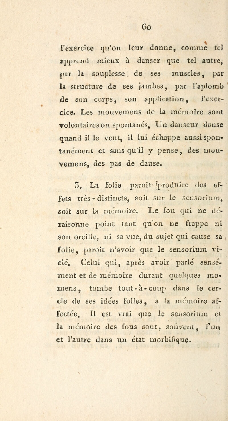 î'exercice qu'on leur donne, comme tel apprend mieux à danser que tel autre, par la souplesse de ses muscles, par la structure de ses jambes, par l'aplomb de son corps, son application, l'exer- cice. Les mouvemens de la mémoire sont volontaires ou spontanés. Un danseur danse quand il le veut, il lui échappe aussi spon- tanément et sans qu'il y pense, des mou- vemens, des pas de danse. 5, La folie paroit [produire des ef- fets très - distincts, soit sur le sensorium, soit sur la mémoire. Le fou qui ne dé- ïaisohne point tant qu'on ne frappe ni son oreille, ni sa vue, du sujet qui cause sa , folie, paroit n'avoir que le sensorium vi- cié. Celui qui, après avoir parlé sensé- ment et de mémoire durant quelques mo- îiiens , tombe tout - à - coup dans le cer- cle de ses idées folles, a la mémoire af- fectée, îl est vrai qug Is sensorium et îa mémoire des fous sont, souvent, l'un et Tautre dans un état morbifique.