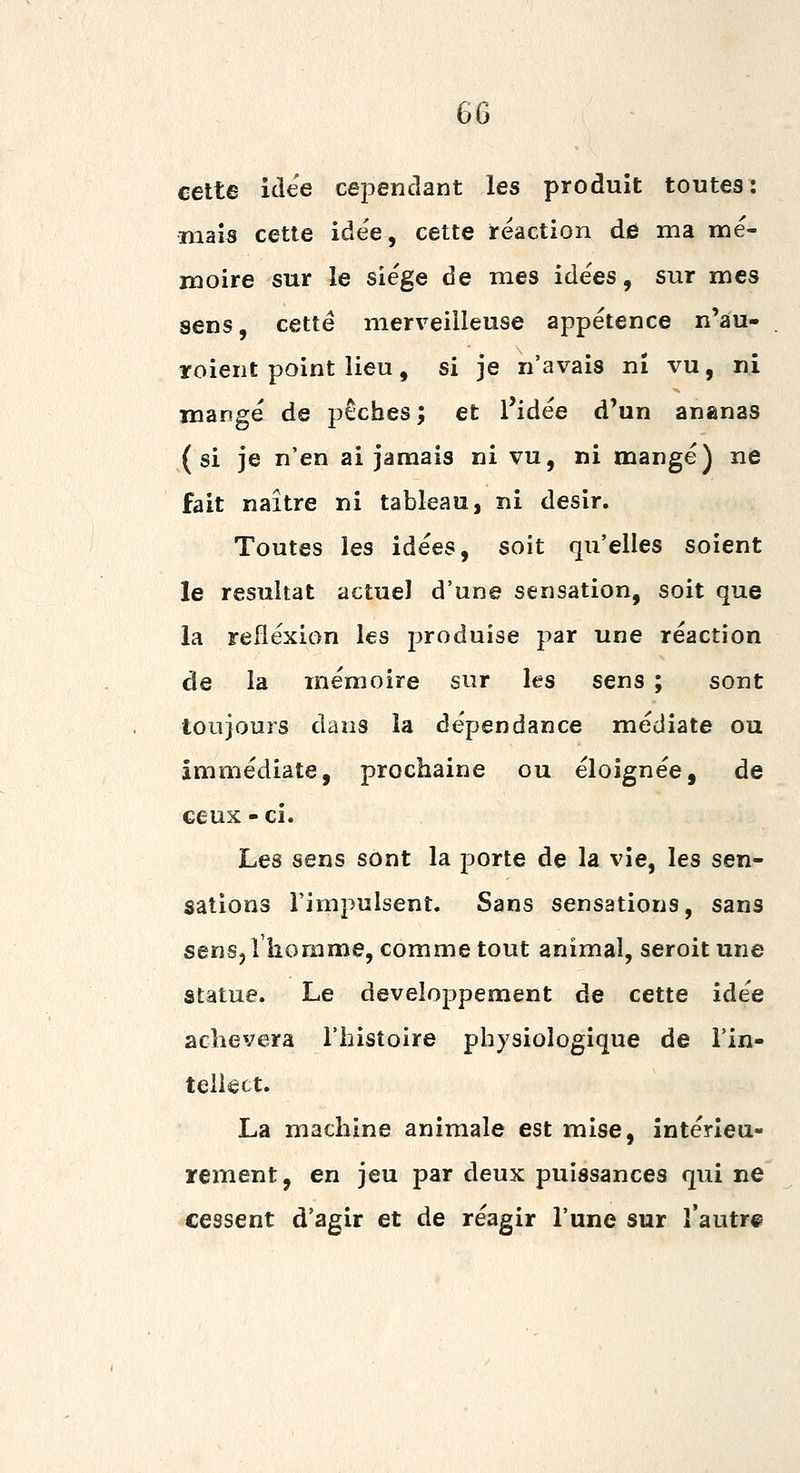cette idée cependant les produit toutes: mais cette idée, cette réaction de ma mé- moire sur le siège de mes idées, sur mes sens, cette merveilleuse appétence n'âu- roient point lieu, si je n'avais ni vu, ni mangé de pêches; et l'idée d'un ananas (si je n'en ai jamais ni vu, ni mangé) ne fait naître ni tableau, ni désir. Toutes les idées, soit qu'elles soient le résultat actuel d'une sensation, soit que la réflexion les produise par une réaction de la mémoire sur les sens ; sont toujours dans la dépendance médiate ou immédiate, prochaine ou éloignée, de ceux - ci. Les sens sont la porte de la vie, les sen- sations l'impulsent. Sans sensations, sans senSj l'homme, comme tout animal, seroit une statue. Le développement de cette idée achèvera l'histoire physiologique de i'in- teiiect. La machine animale est mise, intérieu- rement, en jeu par deux puissances qiii ne cessent d'agir et de réagir l'une sur l'autr®