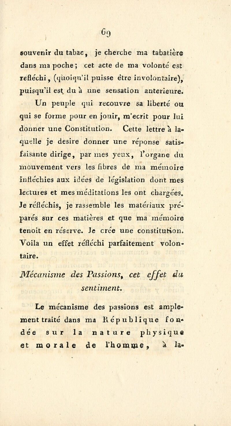 souvenir du tabac, je cherche ma tabatière dans ma poche ; cet acte de ma volonté est refléchi, (quoiqu'il puisse être involontaire), puisqu'il est du à une sensation antérieure. Un peuple qui recouvre sa liberté ou qui se forme pour en jouir, m'écrit pour lui donner une Constitution. Cette lettre à la- quelle je désire donner une réponse satis- faisante dirige, par mes yeux, l^organe du iTiouvement vers les fibres de ma mémoire infléchies aux idées de législation dont mes lectures et mes méditations les ont chargées. Je réfléchis, je rassemble les matériaux pré- parés sur ces matières et que ma mémoire tenoit en réserve. Je crée une constitution. Voila un effet réfléchi parfaitement volon- taire. Méccmisnie des Passions^ cet effet du sentiment. Le mécanisme des passions est ample- ment traité dans ma Piépublique fon- dée sur la nature physique et morale de rhomone» ^ la^