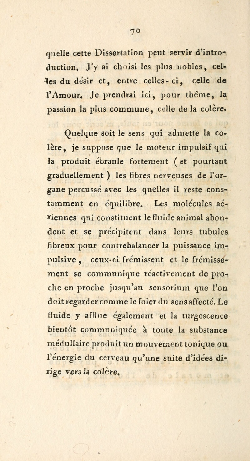 quelle cette Dissertation peut servir d'intro- duction. Ty ai choisi les plus nobles, cel- tes du désir et, entre celles- ci, celle de l'Amour* Je prendrai ici, pour thème, la passion la plus commune, celle de la colère. Quelque soit le sens qui admette la co- lère, je suppose que le moteur impulsif qui la produit ébranle fortement ( et pourtant graduellement ) les fibres nerveuses de l'or- gane perçusse avec les quelles il reste cons- tamment en équilibre. Les molécules aé- 3riennes qui constituent le fluide animal abon- dent et se précipitent dans leurs tubuîes fibreux pour contrebalancer la puissance im- pulsive , ceux-ci. frémissent et le frémisse- ment se communique réactivement de pro-^ che en proche jusqu'au sensorium que l'on doit regarder comme le foier du sens affecté. Le fluide y afflue également et la turgescence bientôt communiquée à toute la substance médullaire produit un mouvement tonique ou l'énergie du cerveau qu'une suite d'idées di- rige vers h colère.