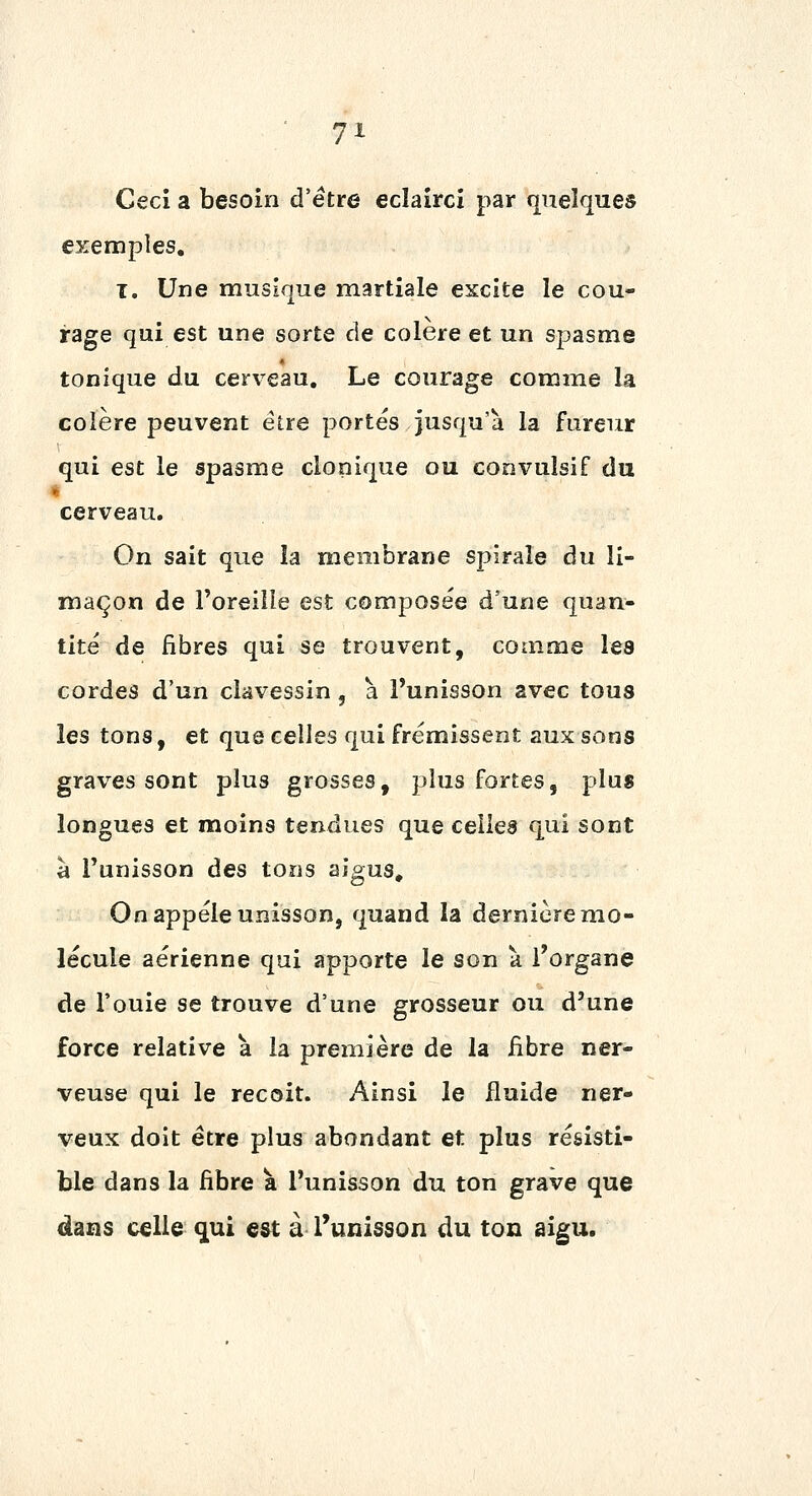 Ceci a besoin d'être eclaîrci par quelques exemples, ï. Une musique martiale excite le cou- rage qui est une sorte de colère et un spasme tonique du cerveau. Le courage comme la colère peuvent être portes jusqu'à la fureur qui est le spasme clonique ou convuîsif du cerveau. On sait que la membrane spirale au li- maçon de l'oreille est composée d'une quan- tité de fibres qui se trouvent, comme les cordes d'un clavessin, a. l'unisson avec tous les tons, et que celles qui frémissent aux sons graves sont plus grosses, plus fortes, plus longues et moins tendues que celles qui sont à l'unisson des tons aigus. On appelé unisson, quand la dernière mo- lécule aérienne qui apporte le son à l'organe de Fouie se trouve d'une grosseur ou d'une force relative à la première de la fibre ner- veuse qui le reçoit. Ainsi le fluide ner- veux doit être plus abondant et plus résisti- ble dans la fibre à l'unisson du ton grave que dans celle qui est à l'unisson du ton aigu.